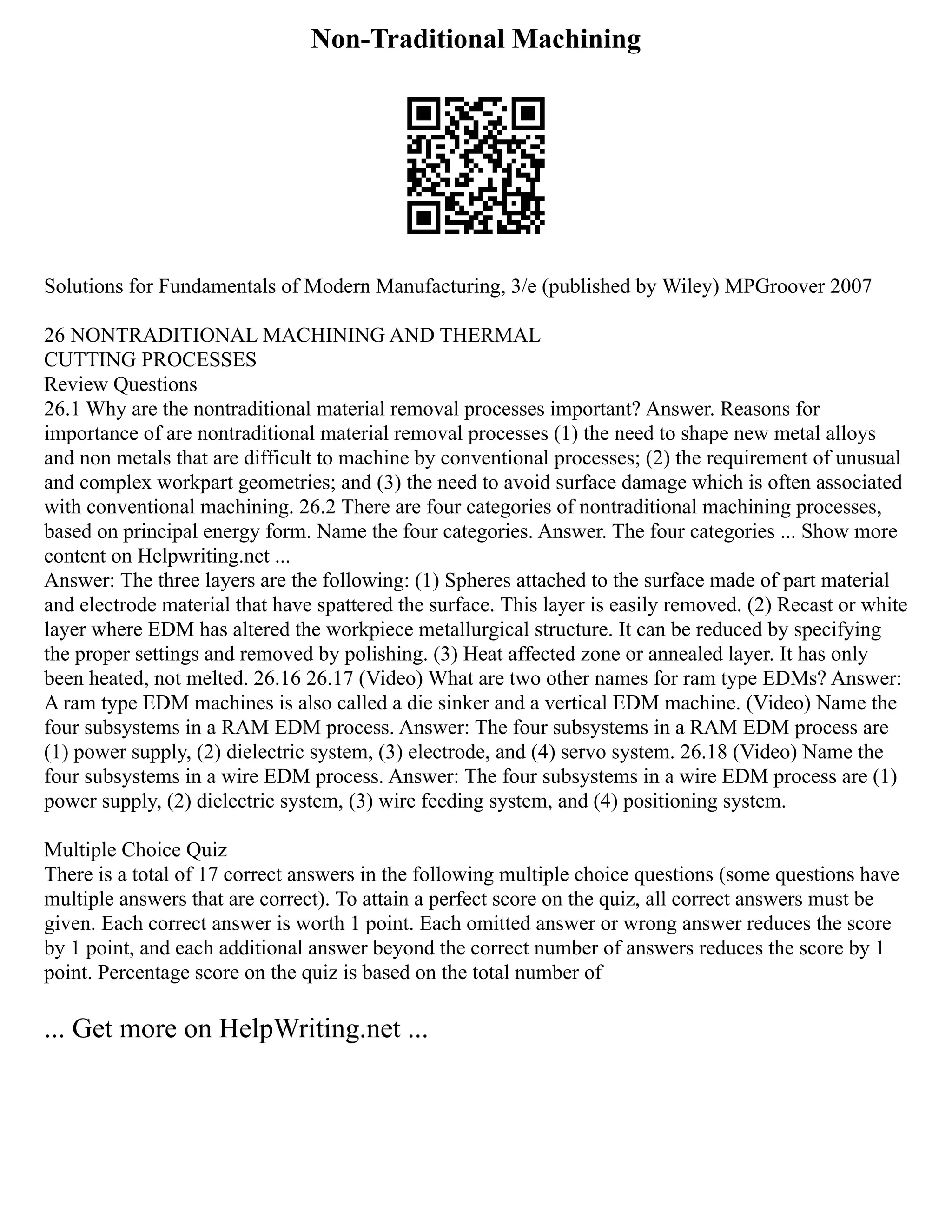 Non-Traditional Machining
Solutions for Fundamentals of Modern Manufacturing, 3/e (published by Wiley) MPGroover 2007
26 NONTRADITIONAL MACHINING AND THERMAL
CUTTING PROCESSES
Review Questions
26.1 Why are the nontraditional material removal processes important? Answer. Reasons for
importance of are nontraditional material removal processes (1) the need to shape new metal alloys
and non metals that are difficult to machine by conventional processes; (2) the requirement of unusual
and complex workpart geometries; and (3) the need to avoid surface damage which is often associated
with conventional machining. 26.2 There are four categories of nontraditional machining processes,
based on principal energy form. Name the four categories. Answer. The four categories ... Show more
content on Helpwriting.net ...
Answer: The three layers are the following: (1) Spheres attached to the surface made of part material
and electrode material that have spattered the surface. This layer is easily removed. (2) Recast or white
layer where EDM has altered the workpiece metallurgical structure. It can be reduced by specifying
the proper settings and removed by polishing. (3) Heat affected zone or annealed layer. It has only
been heated, not melted. 26.16 26.17 (Video) What are two other names for ram type EDMs? Answer:
A ram type EDM machines is also called a die sinker and a vertical EDM machine. (Video) Name the
four subsystems in a RAM EDM process. Answer: The four subsystems in a RAM EDM process are
(1) power supply, (2) dielectric system, (3) electrode, and (4) servo system. 26.18 (Video) Name the
four subsystems in a wire EDM process. Answer: The four subsystems in a wire EDM process are (1)
power supply, (2) dielectric system, (3) wire feeding system, and (4) positioning system.
Multiple Choice Quiz
There is a total of 17 correct answers in the following multiple choice questions (some questions have
multiple answers that are correct). To attain a perfect score on the quiz, all correct answers must be
given. Each correct answer is worth 1 point. Each omitted answer or wrong answer reduces the score
by 1 point, and each additional answer beyond the correct number of answers reduces the score by 1
point. Percentage score on the quiz is based on the total number of
... Get more on HelpWriting.net ...
 