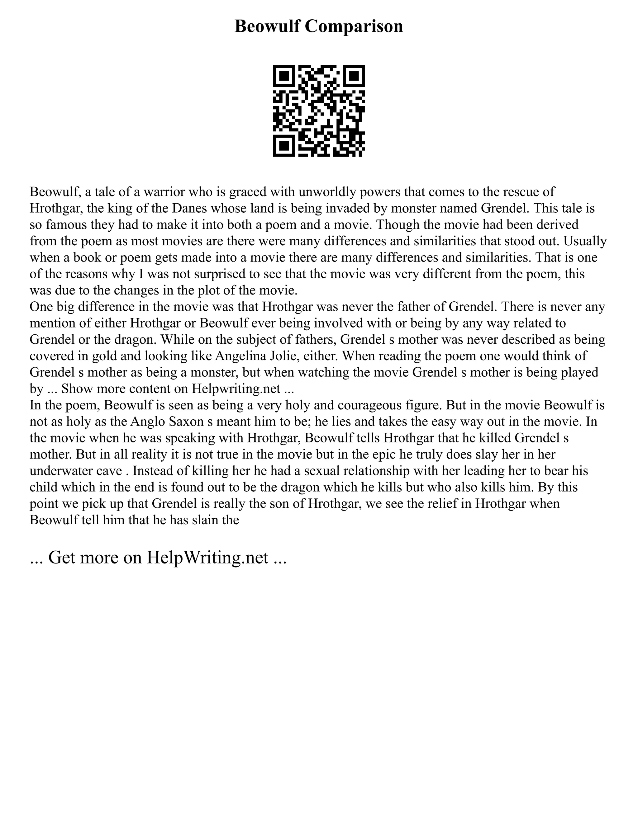 Beowulf Comparison
Beowulf, a tale of a warrior who is graced with unworldly powers that comes to the rescue of
Hrothgar, the king of the Danes whose land is being invaded by monster named Grendel. This tale is
so famous they had to make it into both a poem and a movie. Though the movie had been derived
from the poem as most movies are there were many differences and similarities that stood out. Usually
when a book or poem gets made into a movie there are many differences and similarities. That is one
of the reasons why I was not surprised to see that the movie was very different from the poem, this
was due to the changes in the plot of the movie.
One big difference in the movie was that Hrothgar was never the father of Grendel. There is never any
mention of either Hrothgar or Beowulf ever being involved with or being by any way related to
Grendel or the dragon. While on the subject of fathers, Grendel s mother was never described as being
covered in gold and looking like Angelina Jolie, either. When reading the poem one would think of
Grendel s mother as being a monster, but when watching the movie Grendel s mother is being played
by ... Show more content on Helpwriting.net ...
In the poem, Beowulf is seen as being a very holy and courageous figure. But in the movie Beowulf is
not as holy as the Anglo Saxon s meant him to be; he lies and takes the easy way out in the movie. In
the movie when he was speaking with Hrothgar, Beowulf tells Hrothgar that he killed Grendel s
mother. But in all reality it is not true in the movie but in the epic he truly does slay her in her
underwater cave . Instead of killing her he had a sexual relationship with her leading her to bear his
child which in the end is found out to be the dragon which he kills but who also kills him. By this
point we pick up that Grendel is really the son of Hrothgar, we see the relief in Hrothgar when
Beowulf tell him that he has slain the
... Get more on HelpWriting.net ...
 
