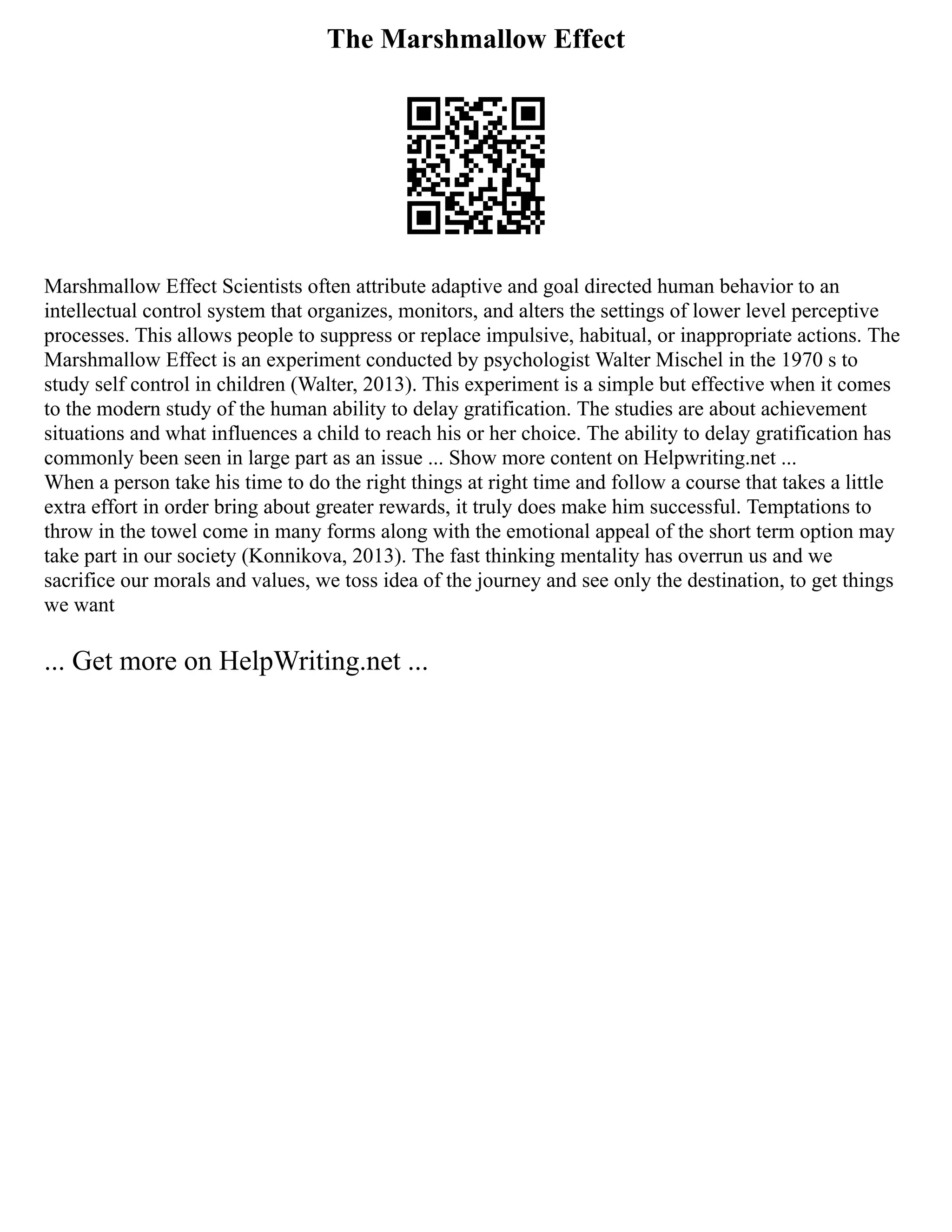 The Marshmallow Effect
Marshmallow Effect Scientists often attribute adaptive and goal directed human behavior to an
intellectual control system that organizes, monitors, and alters the settings of lower level perceptive
processes. This allows people to suppress or replace impulsive, habitual, or inappropriate actions. The
Marshmallow Effect is an experiment conducted by psychologist Walter Mischel in the 1970 s to
study self control in children (Walter, 2013). This experiment is a simple but effective when it comes
to the modern study of the human ability to delay gratification. The studies are about achievement
situations and what influences a child to reach his or her choice. The ability to delay gratification has
commonly been seen in large part as an issue ... Show more content on Helpwriting.net ...
When a person take his time to do the right things at right time and follow a course that takes a little
extra effort in order bring about greater rewards, it truly does make him successful. Temptations to
throw in the towel come in many forms along with the emotional appeal of the short term option may
take part in our society (Konnikova, 2013). The fast thinking mentality has overrun us and we
sacrifice our morals and values, we toss idea of the journey and see only the destination, to get things
we want
... Get more on HelpWriting.net ...
 