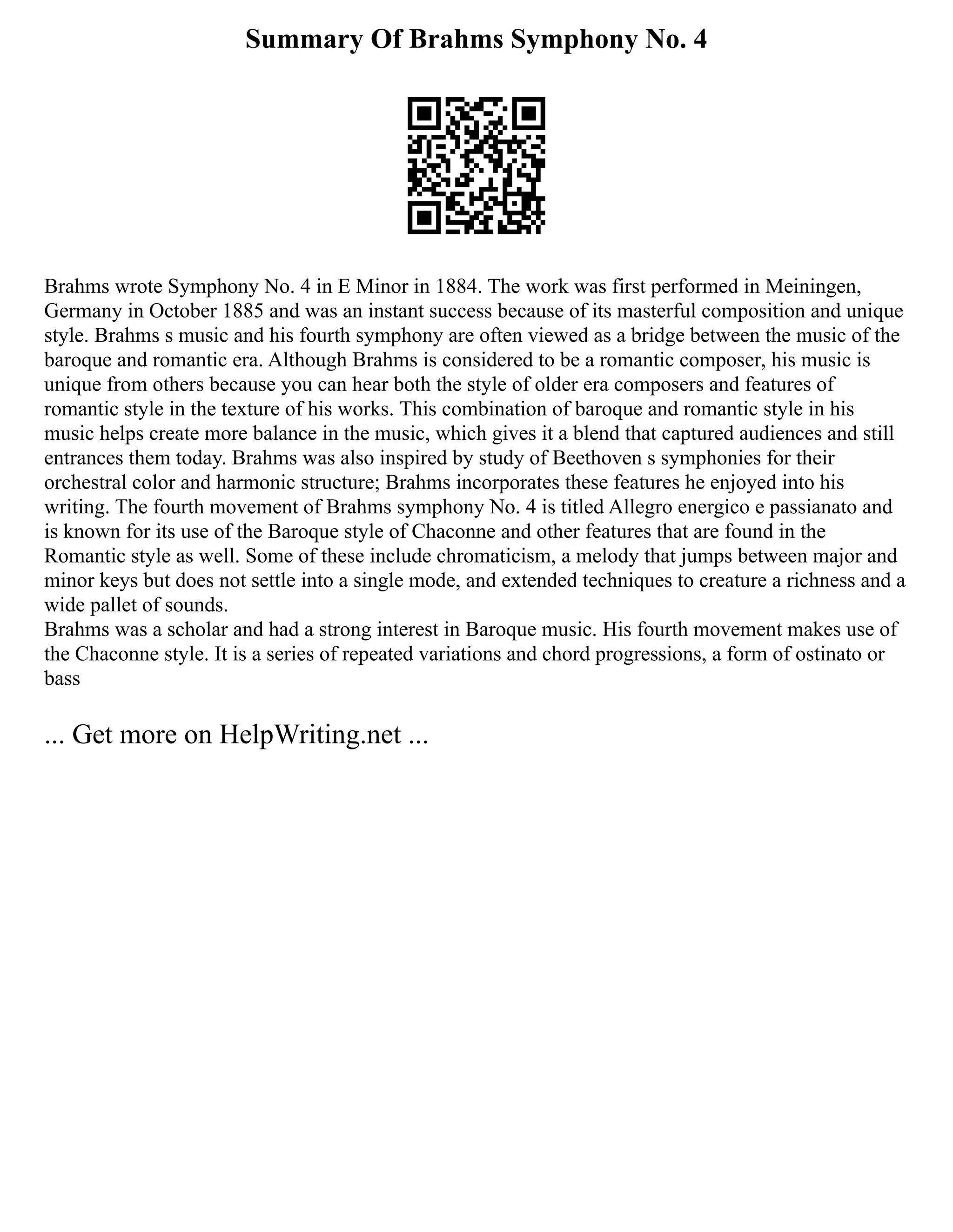 Summary Of Brahms Symphony No. 4
Brahms wrote Symphony No. 4 in E Minor in 1884. The work was first performed in Meiningen,
Germany in October 1885 and was an instant success because of its masterful composition and unique
style. Brahms s music and his fourth symphony are often viewed as a bridge between the music of the
baroque and romantic era. Although Brahms is considered to be a romantic composer, his music is
unique from others because you can hear both the style of older era composers and features of
romantic style in the texture of his works. This combination of baroque and romantic style in his
music helps create more balance in the music, which gives it a blend that captured audiences and still
entrances them today. Brahms was also inspired by study of Beethoven s symphonies for their
orchestral color and harmonic structure; Brahms incorporates these features he enjoyed into his
writing. The fourth movement of Brahms symphony No. 4 is titled Allegro energico e passianato and
is known for its use of the Baroque style of Chaconne and other features that are found in the
Romantic style as well. Some of these include chromaticism, a melody that jumps between major and
minor keys but does not settle into a single mode, and extended techniques to creature a richness and a
wide pallet of sounds.
Brahms was a scholar and had a strong interest in Baroque music. His fourth movement makes use of
the Chaconne style. It is a series of repeated variations and chord progressions, a form of ostinato or
bass
... Get more on HelpWriting.net ...
 