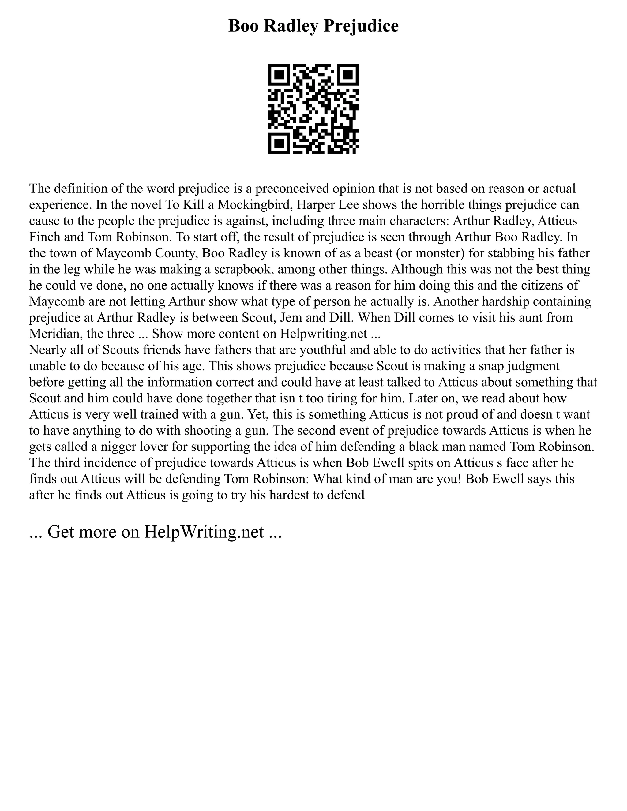 Boo Radley Prejudice
The definition of the word prejudice is a preconceived opinion that is not based on reason or actual
experience. In the novel To Kill a Mockingbird, Harper Lee shows the horrible things prejudice can
cause to the people the prejudice is against, including three main characters: Arthur Radley, Atticus
Finch and Tom Robinson. To start off, the result of prejudice is seen through Arthur Boo Radley. In
the town of Maycomb County, Boo Radley is known of as a beast (or monster) for stabbing his father
in the leg while he was making a scrapbook, among other things. Although this was not the best thing
he could ve done, no one actually knows if there was a reason for him doing this and the citizens of
Maycomb are not letting Arthur show what type of person he actually is. Another hardship containing
prejudice at Arthur Radley is between Scout, Jem and Dill. When Dill comes to visit his aunt from
Meridian, the three ... Show more content on Helpwriting.net ...
Nearly all of Scouts friends have fathers that are youthful and able to do activities that her father is
unable to do because of his age. This shows prejudice because Scout is making a snap judgment
before getting all the information correct and could have at least talked to Atticus about something that
Scout and him could have done together that isn t too tiring for him. Later on, we read about how
Atticus is very well trained with a gun. Yet, this is something Atticus is not proud of and doesn t want
to have anything to do with shooting a gun. The second event of prejudice towards Atticus is when he
gets called a nigger lover for supporting the idea of him defending a black man named Tom Robinson.
The third incidence of prejudice towards Atticus is when Bob Ewell spits on Atticus s face after he
finds out Atticus will be defending Tom Robinson: What kind of man are you! Bob Ewell says this
after he finds out Atticus is going to try his hardest to defend
... Get more on HelpWriting.net ...
 