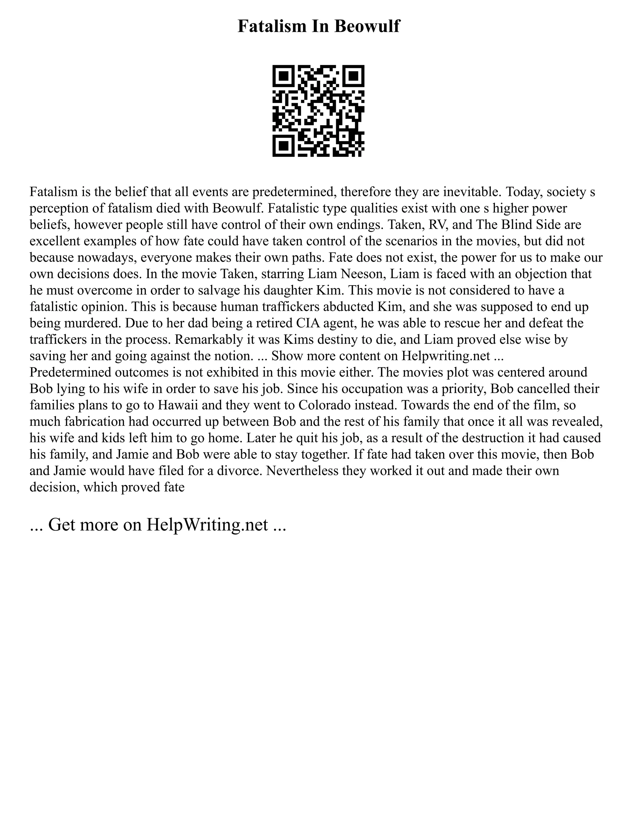 Fatalism In Beowulf
Fatalism is the belief that all events are predetermined, therefore they are inevitable. Today, society s
perception of fatalism died with Beowulf. Fatalistic type qualities exist with one s higher power
beliefs, however people still have control of their own endings. Taken, RV, and The Blind Side are
excellent examples of how fate could have taken control of the scenarios in the movies, but did not
because nowadays, everyone makes their own paths. Fate does not exist, the power for us to make our
own decisions does. In the movie Taken, starring Liam Neeson, Liam is faced with an objection that
he must overcome in order to salvage his daughter Kim. This movie is not considered to have a
fatalistic opinion. This is because human traffickers abducted Kim, and she was supposed to end up
being murdered. Due to her dad being a retired CIA agent, he was able to rescue her and defeat the
traffickers in the process. Remarkably it was Kims destiny to die, and Liam proved else wise by
saving her and going against the notion. ... Show more content on Helpwriting.net ...
Predetermined outcomes is not exhibited in this movie either. The movies plot was centered around
Bob lying to his wife in order to save his job. Since his occupation was a priority, Bob cancelled their
families plans to go to Hawaii and they went to Colorado instead. Towards the end of the film, so
much fabrication had occurred up between Bob and the rest of his family that once it all was revealed,
his wife and kids left him to go home. Later he quit his job, as a result of the destruction it had caused
his family, and Jamie and Bob were able to stay together. If fate had taken over this movie, then Bob
and Jamie would have filed for a divorce. Nevertheless they worked it out and made their own
decision, which proved fate
... Get more on HelpWriting.net ...
 