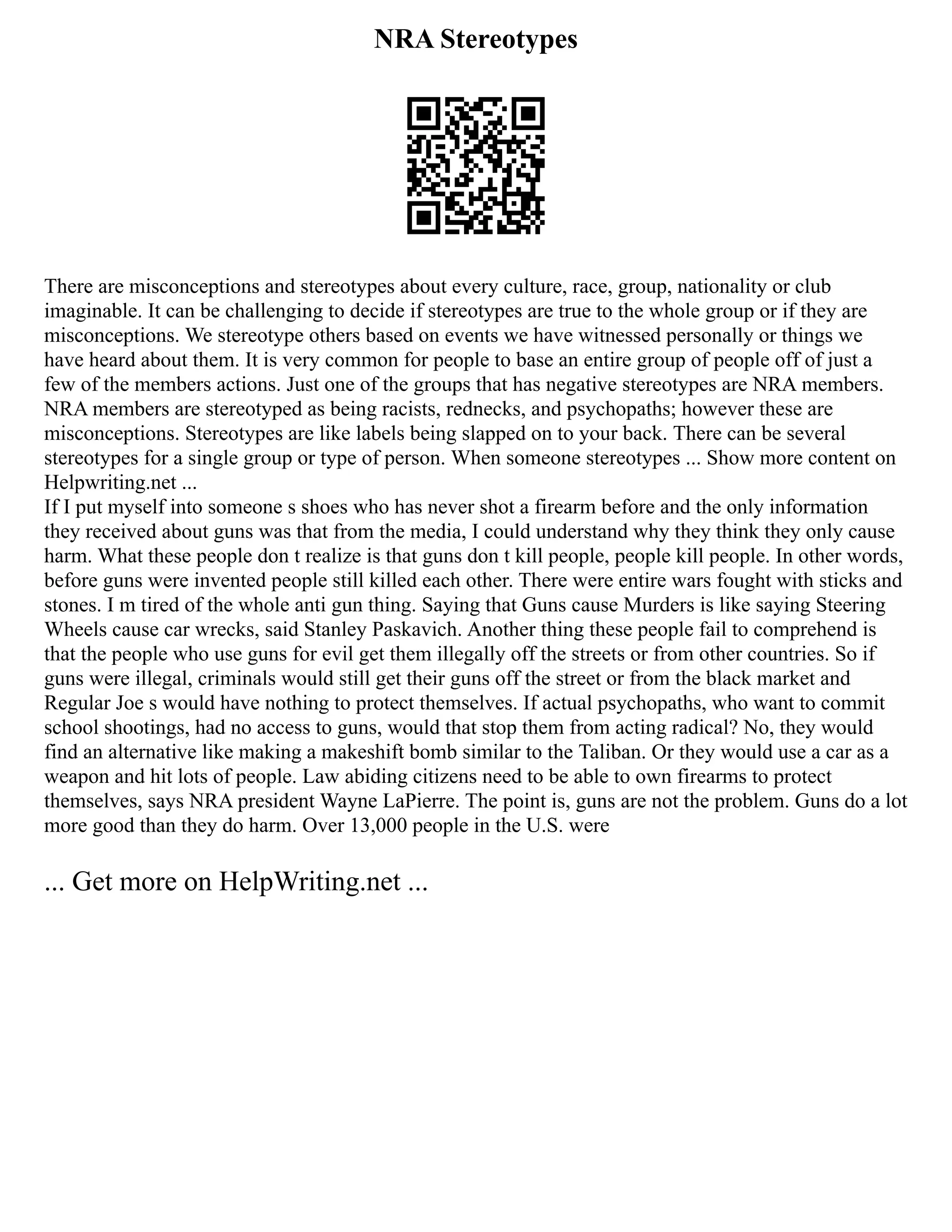 NRA Stereotypes
There are misconceptions and stereotypes about every culture, race, group, nationality or club
imaginable. It can be challenging to decide if stereotypes are true to the whole group or if they are
misconceptions. We stereotype others based on events we have witnessed personally or things we
have heard about them. It is very common for people to base an entire group of people off of just a
few of the members actions. Just one of the groups that has negative stereotypes are NRA members.
NRA members are stereotyped as being racists, rednecks, and psychopaths; however these are
misconceptions. Stereotypes are like labels being slapped on to your back. There can be several
stereotypes for a single group or type of person. When someone stereotypes ... Show more content on
Helpwriting.net ...
If I put myself into someone s shoes who has never shot a firearm before and the only information
they received about guns was that from the media, I could understand why they think they only cause
harm. What these people don t realize is that guns don t kill people, people kill people. In other words,
before guns were invented people still killed each other. There were entire wars fought with sticks and
stones. I m tired of the whole anti gun thing. Saying that Guns cause Murders is like saying Steering
Wheels cause car wrecks, said Stanley Paskavich. Another thing these people fail to comprehend is
that the people who use guns for evil get them illegally off the streets or from other countries. So if
guns were illegal, criminals would still get their guns off the street or from the black market and
Regular Joe s would have nothing to protect themselves. If actual psychopaths, who want to commit
school shootings, had no access to guns, would that stop them from acting radical? No, they would
find an alternative like making a makeshift bomb similar to the Taliban. Or they would use a car as a
weapon and hit lots of people. Law abiding citizens need to be able to own firearms to protect
themselves, says NRA president Wayne LaPierre. The point is, guns are not the problem. Guns do a lot
more good than they do harm. Over 13,000 people in the U.S. were
... Get more on HelpWriting.net ...
 