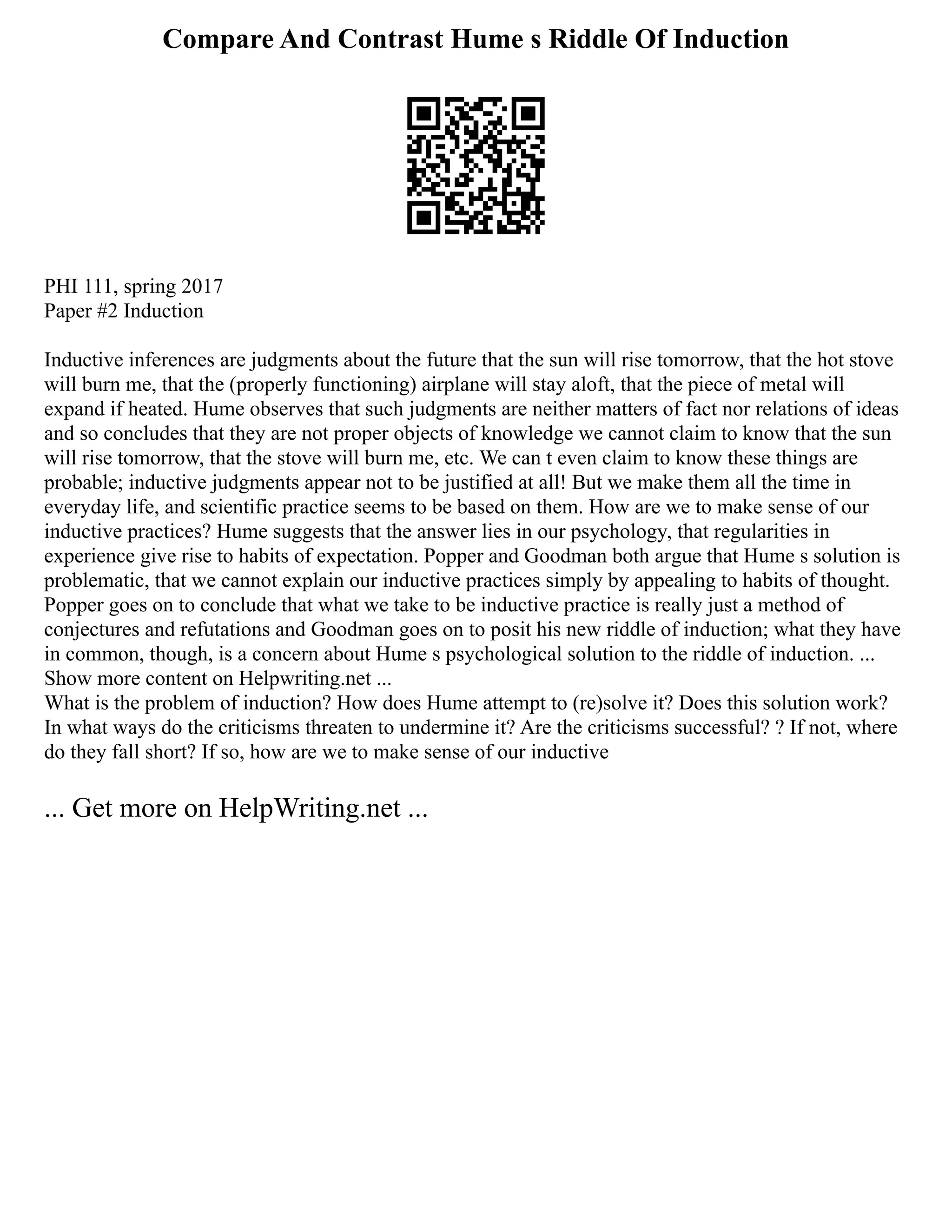 Compare And Contrast Hume s Riddle Of Induction
PHI 111, spring 2017
Paper #2 Induction
Inductive inferences are judgments about the future that the sun will rise tomorrow, that the hot stove
will burn me, that the (properly functioning) airplane will stay aloft, that the piece of metal will
expand if heated. Hume observes that such judgments are neither matters of fact nor relations of ideas
and so concludes that they are not proper objects of knowledge we cannot claim to know that the sun
will rise tomorrow, that the stove will burn me, etc. We can t even claim to know these things are
probable; inductive judgments appear not to be justified at all! But we make them all the time in
everyday life, and scientific practice seems to be based on them. How are we to make sense of our
inductive practices? Hume suggests that the answer lies in our psychology, that regularities in
experience give rise to habits of expectation. Popper and Goodman both argue that Hume s solution is
problematic, that we cannot explain our inductive practices simply by appealing to habits of thought.
Popper goes on to conclude that what we take to be inductive practice is really just a method of
conjectures and refutations and Goodman goes on to posit his new riddle of induction; what they have
in common, though, is a concern about Hume s psychological solution to the riddle of induction. ...
Show more content on Helpwriting.net ...
What is the problem of induction? How does Hume attempt to (re)solve it? Does this solution work?
In what ways do the criticisms threaten to undermine it? Are the criticisms successful? ? If not, where
do they fall short? If so, how are we to make sense of our inductive
... Get more on HelpWriting.net ...
 