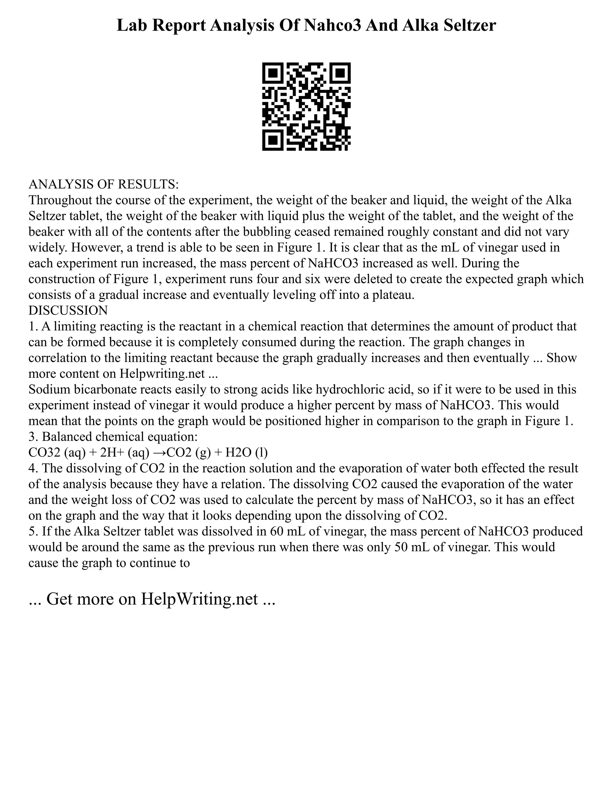 Lab Report Analysis Of Nahco3 And Alka Seltzer
ANALYSIS OF RESULTS:
Throughout the course of the experiment, the weight of the beaker and liquid, the weight of the Alka
Seltzer tablet, the weight of the beaker with liquid plus the weight of the tablet, and the weight of the
beaker with all of the contents after the bubbling ceased remained roughly constant and did not vary
widely. However, a trend is able to be seen in Figure 1. It is clear that as the mL of vinegar used in
each experiment run increased, the mass percent of NaHCO3 increased as well. During the
construction of Figure 1, experiment runs four and six were deleted to create the expected graph which
consists of a gradual increase and eventually leveling off into a plateau.
DISCUSSION
1. A limiting reacting is the reactant in a chemical reaction that determines the amount of product that
can be formed because it is completely consumed during the reaction. The graph changes in
correlation to the limiting reactant because the graph gradually increases and then eventually ... Show
more content on Helpwriting.net ...
Sodium bicarbonate reacts easily to strong acids like hydrochloric acid, so if it were to be used in this
experiment instead of vinegar it would produce a higher percent by mass of NaHCO3. This would
mean that the points on the graph would be positioned higher in comparison to the graph in Figure 1.
3. Balanced chemical equation:
CO32 (aq) + 2H+ (aq) →CO2 (g) + H2O (l)
4. The dissolving of CO2 in the reaction solution and the evaporation of water both effected the result
of the analysis because they have a relation. The dissolving CO2 caused the evaporation of the water
and the weight loss of CO2 was used to calculate the percent by mass of NaHCO3, so it has an effect
on the graph and the way that it looks depending upon the dissolving of CO2.
5. If the Alka Seltzer tablet was dissolved in 60 mL of vinegar, the mass percent of NaHCO3 produced
would be around the same as the previous run when there was only 50 mL of vinegar. This would
cause the graph to continue to
... Get more on HelpWriting.net ...
 