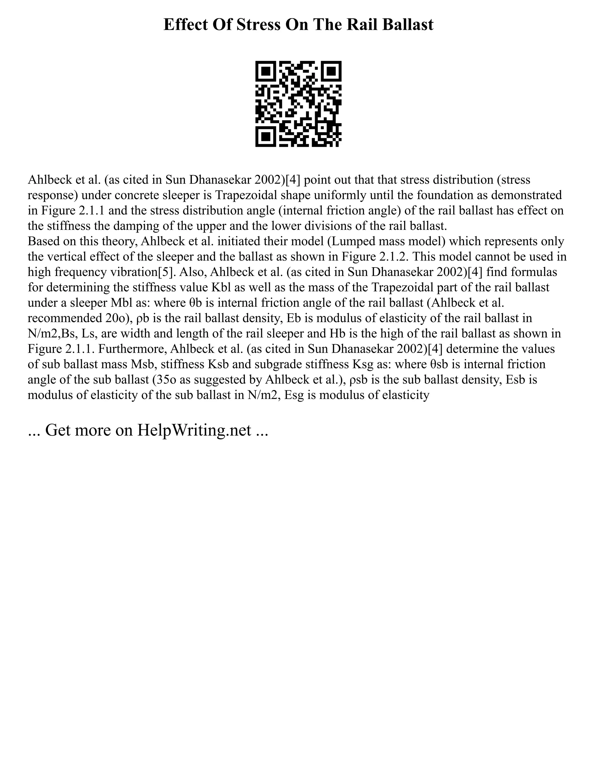 Effect Of Stress On The Rail Ballast
Ahlbeck et al. (as cited in Sun Dhanasekar 2002)[4] point out that that stress distribution (stress
response) under concrete sleeper is Trapezoidal shape uniformly until the foundation as demonstrated
in Figure 2.1.1 and the stress distribution angle (internal friction angle) of the rail ballast has effect on
the stiffness the damping of the upper and the lower divisions of the rail ballast.
Based on this theory, Ahlbeck et al. initiated their model (Lumped mass model) which represents only
the vertical effect of the sleeper and the ballast as shown in Figure 2.1.2. This model cannot be used in
high frequency vibration[5]. Also, Ahlbeck et al. (as cited in Sun Dhanasekar 2002)[4] find formulas
for determining the stiffness value Kbl as well as the mass of the Trapezoidal part of the rail ballast
under a sleeper Mbl as: where θb is internal friction angle of the rail ballast (Ahlbeck et al.
recommended 20o), ρb is the rail ballast density, Eb is modulus of elasticity of the rail ballast in
N/m2,Bs, Ls, are width and length of the rail sleeper and Hb is the high of the rail ballast as shown in
Figure 2.1.1. Furthermore, Ahlbeck et al. (as cited in Sun Dhanasekar 2002)[4] determine the values
of sub ballast mass Msb, stiffness Ksb and subgrade stiffness Ksg as: where θsb is internal friction
angle of the sub ballast (35o as suggested by Ahlbeck et al.), ρsb is the sub ballast density, Esb is
modulus of elasticity of the sub ballast in N/m2, Esg is modulus of elasticity
... Get more on HelpWriting.net ...
 