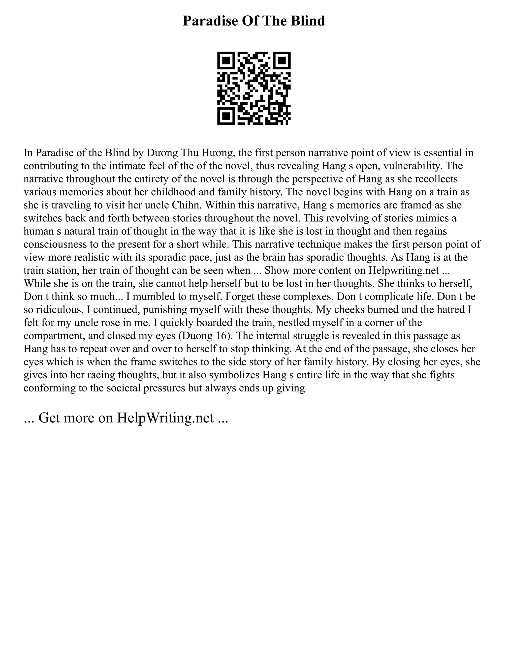 Paradise Of The Blind
In Paradise of the Blind by Dương Thu Hương, the first person narrative point of view is essential in
contributing to the intimate feel of the of the novel, thus revealing Hang s open, vulnerability. The
narrative throughout the entirety of the novel is through the perspective of Hang as she recollects
various memories about her childhood and family history. The novel begins with Hang on a train as
she is traveling to visit her uncle Chihn. Within this narrative, Hang s memories are framed as she
switches back and forth between stories throughout the novel. This revolving of stories mimics a
human s natural train of thought in the way that it is like she is lost in thought and then regains
consciousness to the present for a short while. This narrative technique makes the first person point of
view more realistic with its sporadic pace, just as the brain has sporadic thoughts. As Hang is at the
train station, her train of thought can be seen when ... Show more content on Helpwriting.net ...
While she is on the train, she cannot help herself but to be lost in her thoughts. She thinks to herself,
Don t think so much... I mumbled to myself. Forget these complexes. Don t complicate life. Don t be
so ridiculous, I continued, punishing myself with these thoughts. My cheeks burned and the hatred I
felt for my uncle rose in me. I quickly boarded the train, nestled myself in a corner of the
compartment, and closed my eyes (Duong 16). The internal struggle is revealed in this passage as
Hang has to repeat over and over to herself to stop thinking. At the end of the passage, she closes her
eyes which is when the frame switches to the side story of her family history. By closing her eyes, she
gives into her racing thoughts, but it also symbolizes Hang s entire life in the way that she fights
conforming to the societal pressures but always ends up giving
... Get more on HelpWriting.net ...
 