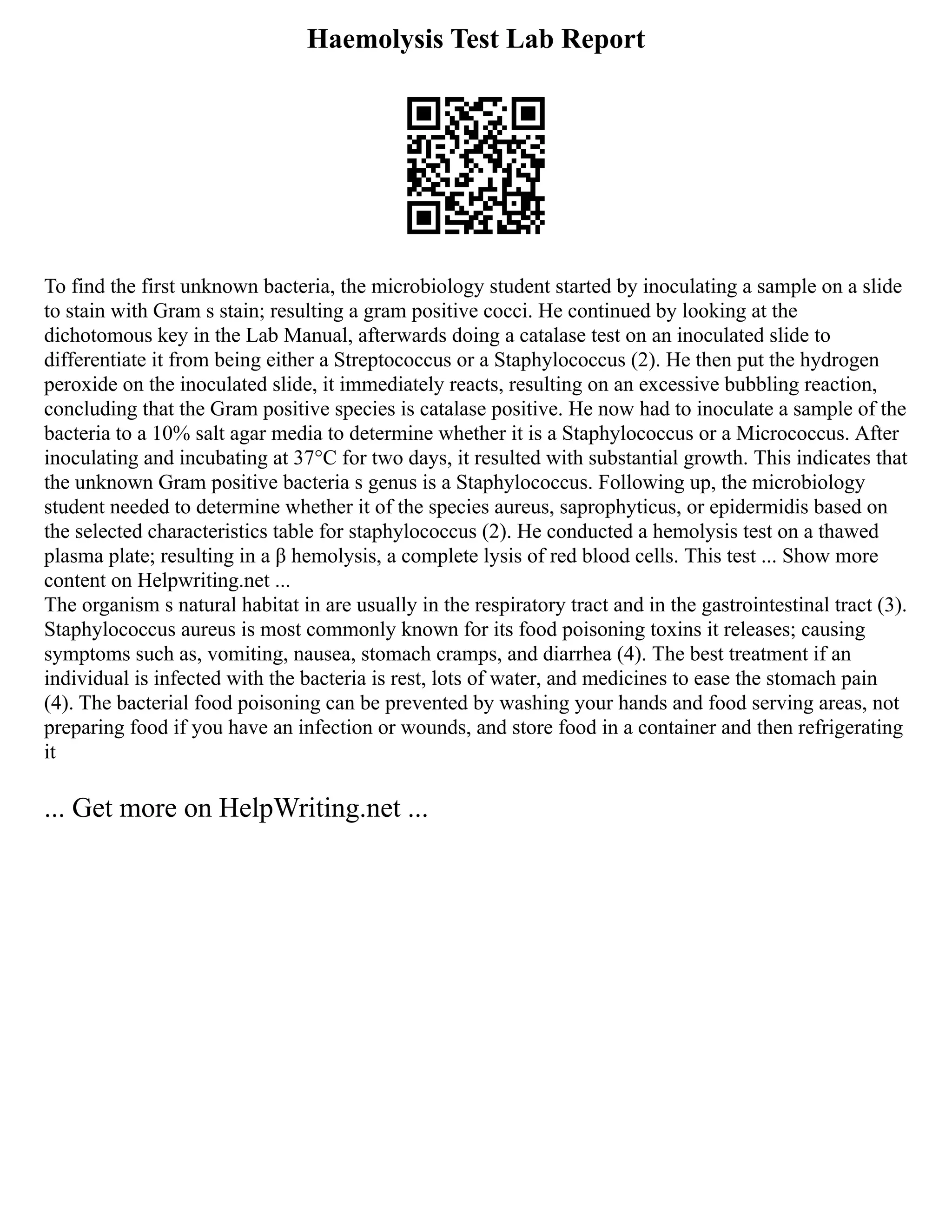 Haemolysis Test Lab Report
To find the first unknown bacteria, the microbiology student started by inoculating a sample on a slide
to stain with Gram s stain; resulting a gram positive cocci. He continued by looking at the
dichotomous key in the Lab Manual, afterwards doing a catalase test on an inoculated slide to
differentiate it from being either a Streptococcus or a Staphylococcus (2). He then put the hydrogen
peroxide on the inoculated slide, it immediately reacts, resulting on an excessive bubbling reaction,
concluding that the Gram positive species is catalase positive. He now had to inoculate a sample of the
bacteria to a 10% salt agar media to determine whether it is a Staphylococcus or a Micrococcus. After
inoculating and incubating at 37°C for two days, it resulted with substantial growth. This indicates that
the unknown Gram positive bacteria s genus is a Staphylococcus. Following up, the microbiology
student needed to determine whether it of the species aureus, saprophyticus, or epidermidis based on
the selected characteristics table for staphylococcus (2). He conducted a hemolysis test on a thawed
plasma plate; resulting in a β hemolysis, a complete lysis of red blood cells. This test ... Show more
content on Helpwriting.net ...
The organism s natural habitat in are usually in the respiratory tract and in the gastrointestinal tract (3).
Staphylococcus aureus is most commonly known for its food poisoning toxins it releases; causing
symptoms such as, vomiting, nausea, stomach cramps, and diarrhea (4). The best treatment if an
individual is infected with the bacteria is rest, lots of water, and medicines to ease the stomach pain
(4). The bacterial food poisoning can be prevented by washing your hands and food serving areas, not
preparing food if you have an infection or wounds, and store food in a container and then refrigerating
it
... Get more on HelpWriting.net ...
 