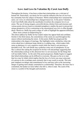 Love And Love In Valentine By Carol Ann Duffy
Throughout the history, it has been evident that relationships are a vital part of
human life. Particularly, our desire for love and the influence this has on our lives
has constantly been the subject of literature. Whilst relationships have remained the
same; our views on relationships have changed massively. In the poem Valentine ,
Carol Ann Duffy talks about the unorthodox lovewhen she compares love to an
onion. The use of strong imagery, powerful diction, distinct form and structure and
various poetic devices (such as extended metaphors), enables the poet to present her
unique perspective of love contrasting to the stereotypical way love is often thought
about. Moreover, Duffy has used a range of verbs to highlight the apparent difference
... Show more content on Helpwriting.net ...
This direct address by Duffy for her readers makes her appear bold and confident.
Similar to the third stanza, the connotations of the onion are used throughout this
stanza without mentioning the onion. At this point, Duffy has progressed the
relationship to the degree of marriage. She highlights ironic similarities when she
writes about how it platinum loops shrink to a wedding ring , which makes little
sense as platinum is a very expensive metal while the onion is not precious or
desirable at all. The verb shrink may symbolise some sort of entrapment. If you
like is almost like asking the recipient for his/her will and perhaps suggesting that
the relationship could go in this direction but it is not necessary for the things that
will inevitably follow. As the end of the poem progresses, Duddy begins to suggest
that failed relationships can be difficult to overcome. She goes as far as to state
that love may be lethal which implies that the loss of a lover can cause some part
of a person to die or perhaps more sinisterly that it may result in suicide. This also
puts emphasis on danger and commitment in love and may refer to the increasing
danger of getting more deeply committed to a relationship. Therefore, the more one is
committed, the harder (or more lethal ) the fall is, when it ends. The scent of the
onion is a symbol of the thoughts and emotions
 