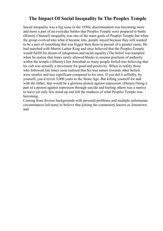 The Impact Of Social Inequality In The Peoples Temple
Social inequality was a big issue in the 1950s, discrimination was becoming more
and more a part of an everyday battles that Peoples Temple were prepared to battle
(History Channel) inequality was one of the main goals of Peoples Temple but when
the group evolved into what it became into, people stayed because they still wanted
to be a part of something that was bigger then them in pursuit of a greater cause. He
had marched with Martin Luther King and once believed that the Peoples Temple
would fulfill his dream of integration and racial equality.(The belief was trampled
when he realize that Jones rarely allowed blacks to assume positions of authority
within the temple.) (Harary) Jim Joneshad so many people fooled into believing that
his cult was actually a movement for good and positivity. When in reality those
who followed Jim Jones soon realized that his true nature towards other beliefs
were smaller and less significant compared to his own. If you did it selfishly, by
yourself, you d revert 5,000 years to the Stone Age. But killing yourself for and
with the father, that would be a glorious protest against repression. (Harary) being a
part of a protest against repression through suicide and hurting others was a motive
to leave yet only few stood up and left the madness of what Peoples Temple was
becoming.
Coming from diverse backgrounds with personal problems and multiple unfortunate
circumstances led many to believe that joining the community known as Jonestown
and
 