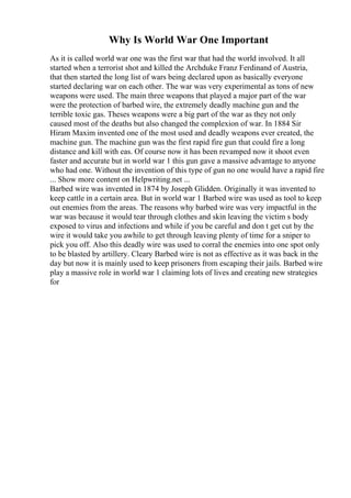 Why Is World War One Important
As it is called world war one was the first war that had the world involved. It all
started when a terrorist shot and killed the Archduke Franz Ferdinand of Austria,
that then started the long list of wars being declared upon as basically everyone
started declaring war on each other. The war was very experimental as tons of new
weapons were used. The main three weapons that played a major part of the war
were the protection of barbed wire, the extremely deadly machine gun and the
terrible toxic gas. Theses weapons were a big part of the war as they not only
caused most of the deaths but also changed the complexion of war. In 1884 Sir
Hiram Maxim invented one of the most used and deadly weapons ever created, the
machine gun. The machine gun was the first rapid fire gun that could fire a long
distance and kill with eas. Of course now it has been revamped now it shoot even
faster and accurate but in world war 1 this gun gave a massive advantage to anyone
who had one. Without the invention of this type of gun no one would have a rapid fire
... Show more content on Helpwriting.net ...
Barbed wire was invented in 1874 by Joseph Glidden. Originally it was invented to
keep cattle in a certain area. But in world war 1 Barbed wire was used as tool to keep
out enemies from the areas. The reasons why barbed wire was very impactful in the
war was because it would tear through clothes and skin leaving the victim s body
exposed to virus and infections and while if you be careful and don t get cut by the
wire it would take you awhile to get through leaving plenty of time for a sniper to
pick you off. Also this deadly wire was used to corral the enemies into one spot only
to be blasted by artillery. Cleary Barbed wire is not as effective as it was back in the
day but now it is mainly used to keep prisoners from escaping their jails. Barbed wire
play a massive role in world war 1 claiming lots of lives and creating new strategies
for
 