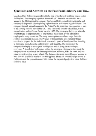 Questions and Answers on the Fast Food Industry and The...
Question One. Jollibee is considered to be one of the largest fast food chains in the
Philippines. The company operates a network of 750 stores nationwide. As a
leader in the Philippines the company has been able to expand internationally and
currently is in pursuit of completing a plan that can make them a global brand. The
company is such a royal success in the Asian Pacific coast that its expansion is sure
to be a living success here in the US. Tony Tan is the founder of Jollibee, which
started out as an Ice Cream Parlor back in 1975. The company thrives on a family
oriented type of approach; this is one that has made them a very admirable
employer in many countries. The tasty menu options are also a huge factor in
Jollibee s continued success. The Values of the company are; customer focus,
excellence, respect for the individual, teamwork, spirit of family and fun, humility
to listen and learn, honesty and integrity, and frugality. The mission of the
company is simply to serve great tasting food and to bring joy to eating to
everyone. A long list of milestones within the company s history is also mark the
company with excellence. Jollibee expanded to California, USA in 1999, and has
since been struggling to stay afloat. The famous pineapple topped burger seemed to
be a sure hit over in its home of the Philippines. There are currently eight stores in
California and the projections are 30% below the expected projection rates. Jollibee
seems to have
 