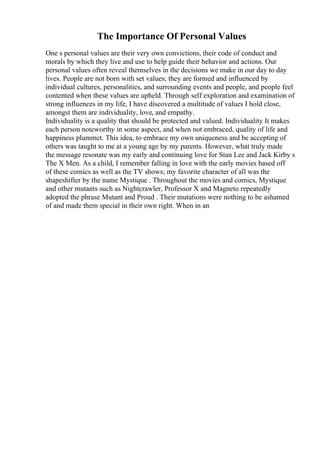 The Importance Of Personal Values
One s personal values are their very own convictions, their code of conduct and
morals by which they live and use to help guide their behavior and actions. Our
personal values often reveal themselves in the decisions we make in our day to day
lives. People are not born with set values; they are formed and influenced by
individual cultures, personalities, and surrounding events and people, and people feel
contented when these values are upheld. Through self exploration and examination of
strong influences in my life, I have discovered a multitude of values I hold close,
amongst them are individuality, love, and empathy.
Individuality is a quality that should be protected and valued. Individuality It makes
each person noteworthy in some aspect, and when not embraced, quality of life and
happiness plummet. This idea, to embrace my own uniqueness and be accepting of
others was taught to me at a young age by my parents. However, what truly made
the message resonate was my early and continuing love for Stan Lee and Jack Kirby s
The X Men. As a child, I remember falling in love with the early movies based off
of these comics as well as the TV shows; my favorite character of all was the
shapeshifter by the name Mystique . Throughout the movies and comics, Mystique
and other mutants such as Nightcrawler, Professor X and Magneto repeatedly
adopted the phrase Mutant and Proud . Their mutations were nothing to be ashamed
of and made them special in their own right. When in an
 