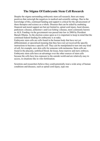 The Stigma Of Embryonic Stem Cell Research
Despite the stigma surrounding embryonic stem cell research, there are many
positives that outweigh the negatives in medical and scientific settings. Due to the
knowledge of this, continued funding and support is critical for the advancement of
these therapies and science as a whole. Diseases that can be aided by unabating
financial and moral support are but not limited to, spinal cord injury, heart disease,
parkinson s disease, alzheimer s and Lou Gehrig s disease, more commonly known
as ALS. Funding via the government was passed into law in 2008 by President
Barack Obama. As the election comes upon us it is important to keep in mind that the
continued federal funding for embryonic is at stake.
Embryonic stem cells are cells found in the human body that have not yet
differentiated, or specialised meaning that they have not yet received the specific
instructions to become a specific cell. They can be manipulated to turn into any kind
of cell, for example, new skin cells for someone with melanoma. Stem cells are
found in the placenta, umbilical blood, fat tissue, bone marrow and mew embryos.
Embryonic stem cells have an advantage over the other sources of stem cells
because the cells have less exposure to the outside world and are relatively easy to
access, in situations like in vitro fertilization.
Scientists and researchers believe they could potentially treat a wide array of human
conditions and diseases, such as spinal cord injury, type one
 