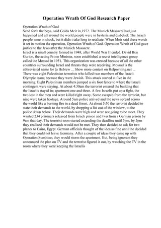 Operation Wrath Of God Research Paper
Operation Wrath of God
Send forth the boys, said Golda Meir in,1972. The Munich Massacre had just
happened and all around the world people were in hysteria and disbelief. The Israeli
people were in shock, but it didn t take long to retaliate. When Meir said these words
it set in motion the operation, Operation Wrath of God. Operation Wrath of God gave
justice to the Jews after the Munich Massacre.
Israel is a small country formed in 1948, after World War II ended. David Ben
Gurion, the acting Prime Minister, soon established a secret intelligence group
called the Mossad in 1951. This organization was created because of all the other
countries surrounding Israel and threats they were receiving. Mossad is the
abbreviated name for (a Hebrew ... Show more content on Helpwriting.net ...
There was eight Palestinian terrorists who killed two members of the Israeli
Olympic team; because they were Jewish. This attack started at five in the
morning. Eight Palestinian members jumped a six foot fence to where the Israeli
contingent were staying. At about 4:30am the terrorist entered the building that
the Israelis stayed in; apartment one and three. A few Israelis put up a fight, the
two lost in the men and were killed right away. Some escaped from the terrorist, but
nine were taken hostage. Around 5am police arrived and the news spread across
the world like a burning fire in a dead forest. At about 5:30 the terrorist decided to
state their demands to the world, by dropping a list out of the window, to the
police down below. Their demands were high and were not going to be meet. They
wanted 234 prisoners released from Israeli prison and two from a German prison by
9am that day. The terrorist soon started extending the deadline until 5pm, by 5pm
they realized their demands would not be met. They then decided to ask for two
planes to Cairo, Egypt. German officials thought of the idea as fine until the decided
that they could not leave Germany. After a couple of ideas they came up with
Operation Sunshine; they would storm the apartment. But, being ignorant they
announced the plan on TV and the terrorist figured it out, by watching the TV in the
room where they were keeping the Israelis
 