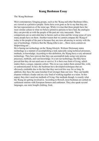 Kung Bushman Essay
The !Kung Bushman
Most contemporary foraging groups, such as the !Kung and other Bushman tribes,
are viewed as a primitive people. Some have even gone as far to say that they are
the last representatives of the stone age. While it is true that these people have the
most similar culture to what we believe primitive persons to have had, the analogies
they can provide us with the people of the past are very inaccurate. These
comparisons are so unrivaled due to factors such as time and the wrong sense of view
many people have on them. Another reason that we cannot compare the !Kung of
today to the people of the past is because they are now advancing in society with the
use of technology. I believe that the !Kung tribe is not ... Show more content on
Helpwriting.net ...
He is basing our technology on the !Kung lifestyle. Webster Dictionary states
technology as a manner of accomplishing a task especially using technical processes,
methods, or knowledge. According to this definition, the !Kung have a very advanced
technology. They have proven that they can accomplish tasks using very precise
processes, methods, and vast knowledge. It is not our technology, but they have
proved that they do not need ours to survive. It is their own form of living, which
makes them a unique, separate culture. This in no way makes them animal like, wild,
or undomesticated. In fact, the bushman have developed techniques that are
obviously creditable due to the fact that they survived this way for so long. In
addition, they have the same kinship if not stronger than our own. They can handle
disputes without a leader and are very fond of working together as a team. In this
aspect, they don t need our methods of living. Our methods though, is exactly what
the !Kung are getting involved in. According to Howell, most bushman are settled on
settlement stations with European farmers and cattlemen. They also speak several
languages, use store bought clothing, food,
 