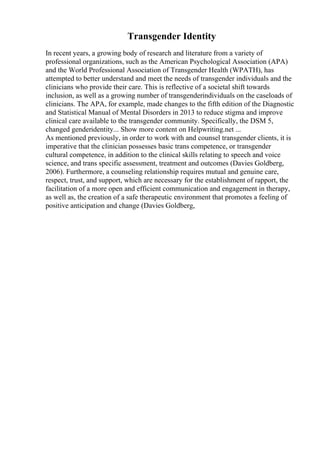 Transgender Identity
In recent years, a growing body of research and literature from a variety of
professional organizations, such as the American Psychological Association (APA)
and the World Professional Association of Transgender Health (WPATH), has
attempted to better understand and meet the needs of transgender individuals and the
clinicians who provide their care. This is reflective of a societal shift towards
inclusion, as well as a growing number of transgenderindividuals on the caseloads of
clinicians. The APA, for example, made changes to the fifth edition of the Diagnostic
and Statistical Manual of Mental Disorders in 2013 to reduce stigma and improve
clinical care available to the transgender community. Specifically, the DSM 5,
changed genderidentity... Show more content on Helpwriting.net ...
As mentioned previously, in order to work with and counsel transgender clients, it is
imperative that the clinician possesses basic trans competence, or transgender
cultural competence, in addition to the clinical skills relating to speech and voice
science, and trans specific assessment, treatment and outcomes (Davies Goldberg,
2006). Furthermore, a counseling relationship requires mutual and genuine care,
respect, trust, and support, which are necessary for the establishment of rapport, the
facilitation of a more open and efficient communication and engagement in therapy,
as well as, the creation of a safe therapeutic environment that promotes a feeling of
positive anticipation and change (Davies Goldberg,
 