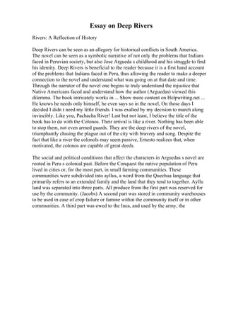 Essay on Deep Rivers
Rivers: A Reflection of History
Deep Rivers can be seen as an allegory for historical conflicts in South America.
The novel can be seen as a symbolic narrative of not only the problems that Indians
faced in Peruvian society, but also Jose Argueda s childhood and his struggle to find
his identity. Deep Rivers is beneficial to the reader because it is a first hand account
of the problems that Indians faced in Peru, thus allowing the reader to make a deeper
connection to the novel and understand what was going on at that date and time.
Through the narrator of the novel one begins to truly understand the injustice that
Native Americans faced and understand how the author (Arguedas) viewed this
dilemma. The book intricately works in ... Show more content on Helpwriting.net ...
He knows he needs only himself, he even says so in the novel, On those days I
decided I didn t need my little friends. I was exalted by my decision to march along
invincibly. Like you, Pachacha River! Last but not least, I believe the title of the
book has to do with the Colonos. Their arrival is like a river. Nothing has been able
to stop them, not even armed guards. They are the deep rivers of the novel,
triumphantly chasing the plague out of the city with bravery and song. Despite the
fact that like a river the colonols may seem passive, Ernesto realizes that, when
motivated, the colonos are capable of great deeds.
The social and political conditions that affect the characters in Arguedas s novel are
rooted in Peru s colonial past. Before the Conquest the native population of Peru
lived in cities or, for the most part, in small farming communities. These
communities were subdivided into ayllus, a word from the Quechua language that
primarily refers to an extended family and the land that they tend to together. Ayllu
land was separated into three parts. All produce from the first part was reserved for
use by the community. (Jacobs) A second part was stored in community warehouses
to be used in case of crop failure or famine within the community itself or in other
communities. A third part was owed to the Inca, and used by the army, the
 