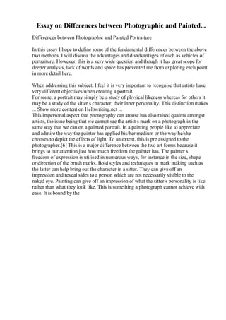 Essay on Differences between Photographic and Painted...
Differences between Photographic and Painted Portraiture
In this essay I hope to define some of the fundamental differences between the above
two methods. I will discuss the advantages and disadvantages of each as vehicles of
portraiture. However, this is a very wide question and though it has great scope for
deeper analysis, lack of words and space has prevented me from exploring each point
in more detail here.
When addressing this subject, I feel it is very important to recognise that artists have
very different objectives when creating a portrait.
For some, a portrait may simply be a study of physical likeness whereas for others it
may be a study of the sitter s character, their inner personality. This distinction makes
... Show more content on Helpwriting.net ...
This impersonal aspect that photography can arouse has also raised qualms amongst
artists, the issue being that we cannot see the artist s mark on a photograph in the
same way that we can on a painted portrait. In a painting people like to appreciate
and admire the way the painter has applied his/her medium or the way he/she
chooses to depict the effects of light. To an extent, this is pre assigned to the
photographer.[6] This is a major difference between the two art forms because it
brings to our attention just how much freedom the painter has. The painter s
freedom of expression is utilised in numerous ways, for instance in the size, shape
or direction of the brush marks. Bold styles and techniques in mark making such as
the latter can help bring out the character in a sitter. They can give off an
impression and reveal sides to a person which are not necessarily visible to the
naked eye. Painting can give off an impression of what the sitter s personality is like
rather than what they look like. This is something a photograph cannot achieve with
ease. It is bound by the
 