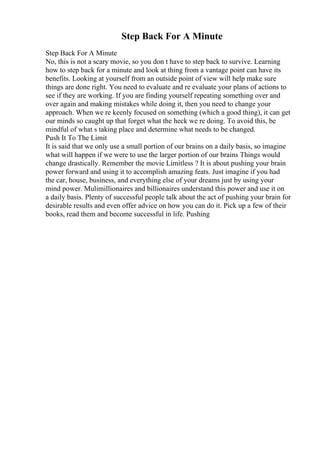 Step Back For A Minute
Step Back For A Minute
No, this is not a scary movie, so you don t have to step back to survive. Learning
how to step back for a minute and look at thing from a vantage point can have its
benefits. Looking at yourself from an outside point of view will help make sure
things are done right. You need to evaluate and re evaluate your plans of actions to
see if they are working. If you are finding yourself repeating something over and
over again and making mistakes while doing it, then you need to change your
approach. When we re keenly focused on something (which a good thing), it can get
our minds so caught up that forget what the heck we re doing. To avoid this, be
mindful of what s taking place and determine what needs to be changed.
Push It To The Limit
It is said that we only use a small portion of our brains on a daily basis, so imagine
what will happen if we were to use the larger portion of our brains Things would
change drastically. Remember the movie Limitless ? It is about pushing your brain
power forward and using it to accomplish amazing feats. Just imagine if you had
the car, house, business, and everything else of your dreams just by using your
mind power. Mulimillionaires and billionaires understand this power and use it on
a daily basis. Plenty of successful people talk about the act of pushing your brain for
desirable results and even offer advice on how you can do it. Pick up a few of their
books, read them and become successful in life. Pushing
 