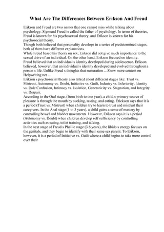 What Are The Differences Between Erikson And Freud
Erikson and Freud are two names that one cannot miss while talking about
psychology. Sigmund Freud is called the father of psychology. In terms of theories,
Freud is known for his psychosexual theory, and Erikson is known for his
psychosocial theory.
Though both believed that personality develops in a series of predetermined stages,
both of them have different explanations.
While Freud based his theory on sex, Erikson did not give much importance to the
sexual drive of an individual. On the other hand, Erikson focused on identity.
Freud believed that an individual s identity developed during adolescence. Erikson
believed, however, that an individual s identity developed and evolved throughout a
person s life. Unlike Freud s thoughts that maturation ... Show more content on
Helpwriting.net ...
Erikson s psychosocial theory also talked about different stages like: Trust vs.
Mistrust, Autonomy vs. Doubt, Initiative vs. Guilt, Industry vs. Inferiority, Identity
vs. Role Confusion, Intimacy vs. Isolation, Generativity vs. Stagnation, and Integrity
vs. Despair.
According to the Oral stage, (from birth to one year), a child s primary source of
pleasure is through the mouth by sucking, tasting, and eating. Erickson says that it is
a period (Trust vs. Mistrust) when children try to learn to trust and mistrust their
caregivers. In the Anal stage (1 to 3 years), a child gains a sense of mastery by
controlling bowel and bladder movements. However, Erikson says it is a period
(Autonomy vs. Doubt) when children develop self sufficiency by controlling
activities such as eating, toilet training, and talking.
In the next stage of Freud s Phallic stage (3 6 years), the libido s energy focuses on
the genitals, and they begin to identify with their same sex parent. To Erikson,
however, it is a period of Initiative vs. Guilt where a child begins to take more control
over their
 