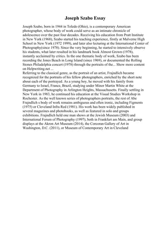 Joseph Szabo Essay
Joseph Szabo, born in 1944 in Toledo (Ohio), is a contemporary American
photographer, whose body of work could serve as an intimate chronicle of
adolescence over the past four decades. Receiving his education from Pratt Institute
in New York (1968), Szabo started his teaching experience, firstly at Malverne High
School in New York (1972 1999), and later also lecturing at the International Center of
Photography(since 1978). Since the very beginning, he started to intensively observe
his students, what later resulted in his landmark book Almost Grown (1978),
instantly acclaimed by critics. In the one thematic body of work, Szabo has been
recording the Jones Beach in Long Island (since 1969), or documented the Rolling
Stones Philadelphia concert (1978) through the portraits of the... Show more content
on Helpwriting.net ...
Referring to the classical genre, as the portrait of an artist, Frajndlich became
recognized for the portraits of his fellow photographers, enriched by the short note
about each of the portrayed. As a young boy, he moved with his family from
Germany to Israel, France, Brazil, studying under Minor Martin White at the
Department of Photography in Arlington Heights, Massachusetts. Finally settling in
New York in 1983, he continued his education at the Visual Studies Workshop in
Rochester. As the well known series of photographers portraits, the rest of Abe
Frajndlich s body of work remains ambiguous and often ironic, including Figments
(1975) or Cleveland Infra Red (1981). His work has been widely published in
several magazines and photobooks, as well as featured in solo and groups
exhibitions. Frajndlich held one man shows at the Jewish Museum (2003) and
International Forum of Photography (1997), both in Frankfurt am Main, and group
displays at the Akron Art Museum (2014), the Corcoran Gallery of Art in
Washington, D.C. (2011), or Museum of Contemporary Art in Cleveland
 