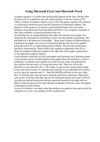Using Microsoft Excel And Microsoft Word
A quartic equation is a fourth order polynomial equation of the form. Shortly after
the discovery of a method to solve the cubic equation, Lodovico Ferrari (1522
1565), a student of Cardano, found a way to solve the quartic equation. His solution
is a testimony to both the power and the limitations of elementary algebra. The
objective of this project is to analyze a polynomialof degree four via various
attributes using Microsoft Excel and Microsoft Word. I was assigned a nuumber in
class that resembles a fucntion provided on the list.
An end behavior on a graph basically talks about the tailends of the graph. You
determine the end behavior by looking at which way the tailends are pointing. The
end behavior is the behavior of the graph ... Show more content on Helpwriting.net ...
Looking at my graph i can come to a conclusion that the left side of my graph is
going upward so F(x) is approching positive infinity. The left side isnt pointing
upward or downward so i had to look at my equation to determine what f(x) is.
Since the leading coefficient is negative the right side of the graph is going down ,
so f(x) approches negative infinity.
Local extrema is basically all local maximums and minimums on a functions graph.
Local extrema occurs at criticla points on the graph where the derivative is zero or
undefined. To find the exact number of a local extrema using your polynomial ,
first find the first derivative of f using the power rule. Then you will set the
derivative to zero and solve for x. The values you get are the critical points which
is also your local extrema. To find the local extrema in your calculator all you have
to do is enter the equation into Y=. Then hit GRAPH and look for the max value
first. To find the max value just go to calculate and choose maximum. Then move
your cursor to the left when they ask you for left bound and hit enter and it will tell
you that you locked the position and just repeat the bounds for the right side too.
When it asks for guess just hit enter and the coordinates of he max value will appear.
I had atleast 4 local extrema.
A zero of a function is an input value that produces an output of zero and can also be
referred to as, a root. An examples of this would be f(x)=
 
