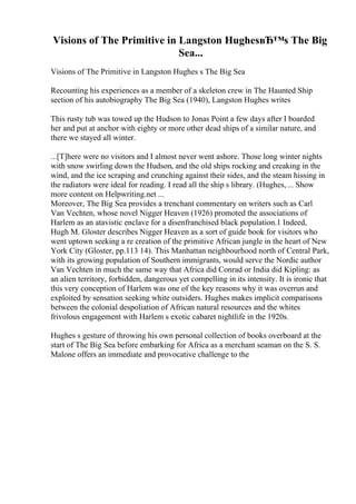 Visions of The Primitive in Langston HughesвЂ™s The Big
Sea...
Visions of The Primitive in Langston Hughes s The Big Sea
Recounting his experiences as a member of a skeleton crew in The Haunted Ship
section of his autobiography The Big Sea (1940), Langston Hughes writes
This rusty tub was towed up the Hudson to Jonas Point a few days after I boarded
her and put at anchor with eighty or more other dead ships of a similar nature, and
there we stayed all winter.
...[T]here were no visitors and I almost never went ashore. Those long winter nights
with snow swirling down the Hudson, and the old ships rocking and creaking in the
wind, and the ice scraping and crunching against their sides, and the steam hissing in
the radiators were ideal for reading. I read all the ship s library. (Hughes, ... Show
more content on Helpwriting.net ...
Moreover, The Big Sea provides a trenchant commentary on writers such as Carl
Van Vechten, whose novel Nigger Heaven (1926) promoted the associations of
Harlem as an atavistic enclave for a disenfranchised black population.1 Indeed,
Hugh M. Gloster describes Nigger Heaven as a sort of guide book for visitors who
went uptown seeking a re creation of the primitive African jungle in the heart of New
York City (Gloster, pp.113 14). This Manhattan neighbourhood north of Central Park,
with its growing population of Southern immigrants, would serve the Nordic author
Van Vechten in much the same way that Africa did Conrad or India did Kipling: as
an alien territory, forbidden, dangerous yet compelling in its intensity. It is ironic that
this very conception of Harlem was one of the key reasons why it was overrun and
exploited by sensation seeking white outsiders. Hughes makes implicit comparisons
between the colonial despoliation of African natural resources and the whites
frivolous engagement with Harlem s exotic cabaret nightlife in the 1920s.
Hughes s gesture of throwing his own personal collection of books overboard at the
start of The Big Sea before embarking for Africa as a merchant seaman on the S. S.
Malone offers an immediate and provocative challenge to the
 