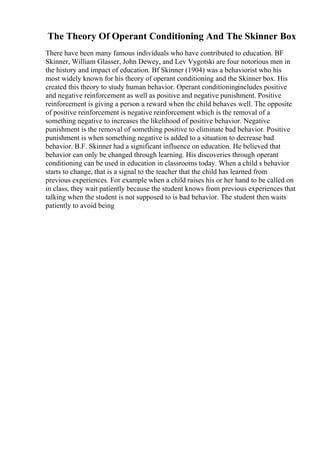 The Theory Of Operant Conditioning And The Skinner Box
There have been many famous individuals who have contributed to education. BF
Skinner, William Glasser, John Dewey, and Lev Vygotski are four notorious men in
the history and impact of education. Bf Skinner (1904) was a behaviorist who his
most widely known for his theory of operant conditioning and the Skinner box. His
created this theory to study human behavior. Operant conditioningincludes positive
and negative reinforcement as well as positive and negative punishment. Positive
reinforcement is giving a person a reward when the child behaves well. The opposite
of positive reinforcement is negative reinforcement which is the removal of a
something negative to increases the likelihood of positive behavior. Negative
punishment is the removal of something positive to eliminate bad behavior. Positive
punishment is when something negative is added to a situation to decrease bad
behavior. B.F. Skinner had a significant influence on education. He believed that
behavior can only be changed through learning. His discoveries through operant
conditioning can be used in education in classrooms today. When a child s behavior
starts to change, that is a signal to the teacher that the child has learned from
previous experiences. For example when a child raises his or her hand to be called on
in class, they wait patiently because the student knows from previous experiences that
talking when the student is not supposed to is bad behavior. The student then waits
patiently to avoid being
 