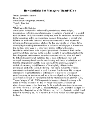 How Statistics For Managers ( Bam1447b )
What I learned in Statistics
Kevin Green
Statistics for Managers (BAM1447B)
Timothy Crawford
12 22 14
What I learned in Statistics
Statistics is a mathematical and scientific process based on the analysis,
interpretation, collection, or explanation, and presentation of a data set. It is applied
to an enormous variety of academic disciplines, from the natural and social sciences
to the humanities, and to government and business. Data analysis is applied when
information needs to be converted into the raw data which is more purposeful
information. Statistics is mainly all about the data analysis of a set of data. Before
actually began working on data analysis in real world and on paper, it is important
that the basic knowledge is ... Show more content on Helpwriting.net ...
Descriptive statistics can assist in proper presentation of data such that it can be
comprehended and analyzed by the user. For example, if we had the data about the
labor budgets of 200 companies, then that data would make no sense as it would
be difficult to comprehend. But if that data is classified industry wise, and
arranged, an average is calculated for the industry and for the labor budgets, and
then the interpretation would be more feasible. In this example, descriptive
statistics is extremely helpful because of the simplicity of how the data
information needs to be shown. Following I will briefly explain the two most
common types of statistics used to break down and describe data. The two types
are measures of central tendencies and measures of dispersion. Measures of
central tendency are measures which are at the central position of the frequency
distribution and which are representative of the whole distribution. (Tanner, D. E.,
Youssef Morgan, C. M. , 2013) A part of the measures of central tendency is the
mean, mode and median of the data for which was describe. Measures of
dispersion are measures that show how far the actual values are from the measure
of central tendency. (Tanner, D. E., Youssef Morgan, C. M., 2013) For example, the
average labor budgets from all the 200 stores may be 21% of net sales but individual
labor will not exactly be 21% of net sales. Each store will run a different percentage
for labor.
 