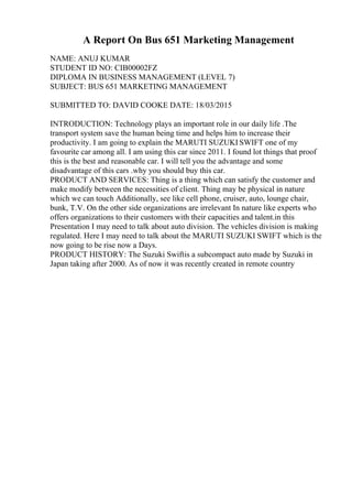 A Report On Bus 651 Marketing Management
NAME: ANUJ KUMAR
STUDENT ID NO: CIB00002FZ
DIPLOMA IN BUSINESS MANAGEMENT (LEVEL 7)
SUBJECT: BUS 651 MARKETING MANAGEMENT
SUBMITTED TO: DAVID COOKE DATE: 18/03/2015
INTRODUCTION: Technology plays an important role in our daily life .The
transport system save the human being time and helps him to increase their
productivity. I am going to explain the MARUTI SUZUKI SWIFT one of my
favourite car among all. I am using this car since 2011. I found lot things that proof
this is the best and reasonable car. I will tell you the advantage and some
disadvantage of this cars .why you should buy this car.
PRODUCT AND SERVICES: Thing is a thing which can satisfy the customer and
make modify between the necessities of client. Thing may be physical in nature
which we can touch Additionally, see like cell phone, cruiser, auto, lounge chair,
bunk, T.V. On the other side organizations are irrelevant In nature like experts who
offers organizations to their customers with their capacities and talent.in this
Presentation I may need to talk about auto division. The vehicles division is making
regulated. Here I may need to talk about the MARUTI SUZUKI SWIFT which is the
now going to be rise now a Days.
PRODUCT HISTORY: The Suzuki Swiftis a subcompact auto made by Suzuki in
Japan taking after 2000. As of now it was recently created in remote country
 