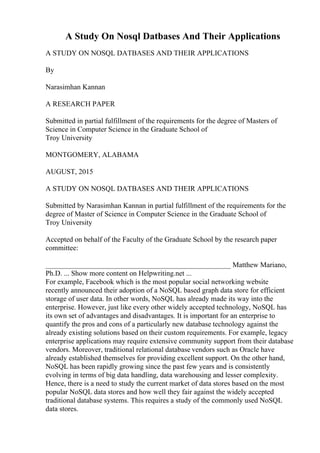 A Study On Nosql Datbases And Their Applications
A STUDY ON NOSQL DATBASES AND THEIR APPLICATIONS
By
Narasimhan Kannan
A RESEARCH PAPER
Submitted in partial fulfillment of the requirements for the degree of Masters of
Science in Computer Science in the Graduate School of
Troy University
MONTGOMERY, ALABAMA
AUGUST, 2015
A STUDY ON NOSQL DATBASES AND THEIR APPLICATIONS
Submitted by Narasimhan Kannan in partial fulfillment of the requirements for the
degree of Master of Science in Computer Science in the Graduate School of
Troy University
Accepted on behalf of the Faculty of the Graduate School by the research paper
committee:
___________________________________________________ Matthew Mariano,
Ph.D. ... Show more content on Helpwriting.net ...
For example, Facebook which is the most popular social networking website
recently announced their adoption of a NoSQL based graph data store for efficient
storage of user data. In other words, NoSQL has already made its way into the
enterprise. However, just like every other widely accepted technology, NoSQL has
its own set of advantages and disadvantages. It is important for an enterprise to
quantify the pros and cons of a particularly new database technology against the
already existing solutions based on their custom requirements. For example, legacy
enterprise applications may require extensive community support from their database
vendors. Moreover, traditional relational database vendors such as Oracle have
already established themselves for providing excellent support. On the other hand,
NoSQL has been rapidly growing since the past few years and is consistently
evolving in terms of big data handling, data warehousing and lesser complexity.
Hence, there is a need to study the current market of data stores based on the most
popular NoSQL data stores and how well they fair against the widely accepted
traditional database systems. This requires a study of the commonly used NoSQL
data stores.
 