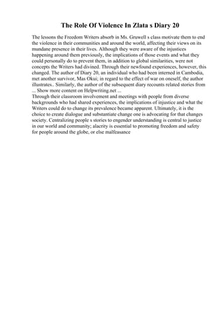 The Role Of Violence In Zlata s Diary 20
The lessons the Freedom Writers absorb in Ms. Gruwell s class motivate them to end
the violence in their communities and around the world, affecting their views on its
mundane presence in their lives. Although they were aware of the injustices
happening around them previously, the implications of those events and what they
could personally do to prevent them, in addition to global similarities, were not
concepts the Writers had divined. Through their newfound experiences, however, this
changed. The author of Diary 20, an individual who had been interned in Cambodia,
met another survivor, Mas Okui; in regard to the effect of war on oneself, the author
illustrates.. Similarly, the author of the subsequent diary recounts related stories from
... Show more content on Helpwriting.net ...
Through their classroom involvement and meetings with people from diverse
backgrounds who had shared experiences, the implications of injustice and what the
Writers could do to change its prevalence became apparent. Ultimately, it is the
choice to create dialogue and substantiate change one is advocating for that changes
society. Centralizing people s stories to engender understanding is central to justice
in our world and community; alacrity is essential to promoting freedom and safety
for people around the globe, or else malfeasance
 