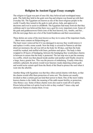 Religion In Ancient Egypt Essay example
The religion in Egypt was part of ones life; they believed and worshipped many
gods. The faith they held in the gods were big and religion was bound up with their
everyday life. The Egyptians are known as one of the most religious people in the
world. Usually they turned to the gods to seek advice, help, and approval in
decisions and even to assist in childbirth. The Egyptians had many festivals that they
celebrate and it was believed that there was a god for every important event. Some of
the gods and goddesseswere Osiris (one of the best known), Isis, Anubis, and Set...
(On the next page there are a list of the Gods/Goddesses and their associations)
These deities are some of the most known as they tie to some of the important rituals,
... Show more content on Helpwriting.net ...
The heart wasn t removed but if it was damaged in anyway they would remove it
and replace it with a stone scarab. Next the body is covered in Natron (a salt that
dried out moisture), the salt was left on the body for 40 days, and then the body
would be washed, and stuffed with linen, perfumes and spices. The body is then
wrapped in 20 layers of bandaging, between the bandaging they would place charms
in between to ensure that the body is protected. The last step was to put the mummy
in a coffin, which was then placed inside another and another until finally closed in
a large, heavy granite box. This was the process of embalming. Usually when they
embalm a pharaoh, the priests would wear funerary masks depicting certain gods
and would recite certain spell from the Book of the Dead to protect the soul when it
went into the afterlife.
Another thing with Egyptians was that they often carried charms with them, so that
the charms would offer them protection of some sort. The charms are usually
invoked so that a certain god can lend their power to them. One of the most widely
known charms is the Ankh; the meaning of the ankh meant fertility or protection.
Also Horus s eye. Some of these charms were also used to ward off evil spirits.
Priests believed that evil spirits lived in dirt so they washed 7 times a day and
chewed on Natron to cleanse them. It was
 