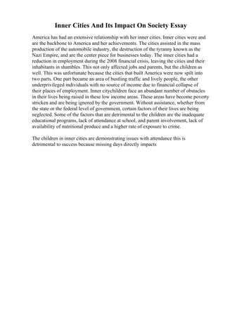 Inner Cities And Its Impact On Society Essay
America has had an extensive relationship with her inner cities. Inner cities were and
are the backbone to America and her achievements. The cities assisted in the mass
production of the automobile industry, the destruction of the tyranny known as the
Nazi Empire, and are the center piece for businesses today. The inner cities had a
reduction in employment during the 2008 financial crisis, leaving the cities and their
inhabitants in shambles. This not only affected jobs and parents, but the children as
well. This was unfortunate because the cities that built America were now spilt into
two parts. One part became an area of bustling traffic and lively people, the other
underprivileged individuals with no source of income due to financial collapse of
their places of employment. Inner citychildren face an abundant number of obstacles
in their lives being raised in these low income areas. These areas have become poverty
stricken and are being ignored by the government. Without assistance, whether from
the state or the federal level of government, certain factors of their lives are being
neglected. Some of the factors that are detrimental to the children are the inadequate
educational programs, lack of attendance at school, and parent involvement, lack of
availability of nutritional produce and a higher rate of exposure to crime.
The children in inner cities are demonstrating issues with attendance this is
detrimental to success because missing days directly impacts
 