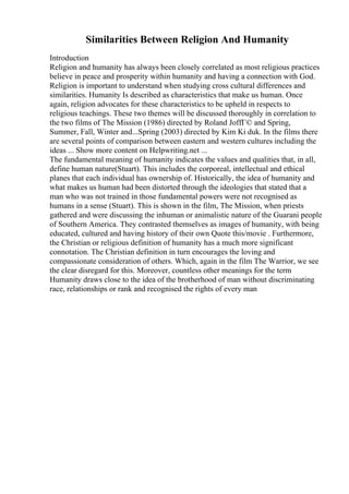 Similarities Between Religion And Humanity
Introduction
Religion and humanity has always been closely correlated as most religious practices
believe in peace and prosperity within humanity and having a connection with God.
Religion is important to understand when studying cross cultural differences and
similarities. Humanity Is described as characteristics that make us human. Once
again, religion advocates for these characteristics to be upheld in respects to
religious teachings. These two themes will be discussed thoroughly in correlation to
the two films of The Mission (1986) directed by Roland JoffГ© and Spring,
Summer, Fall, Winter and...Spring (2003) directed by Kim Ki duk. In the films there
are several points of comparison between eastern and western cultures including the
ideas ... Show more content on Helpwriting.net ...
The fundamental meaning of humanity indicates the values and qualities that, in all,
define human nature(Stuart). This includes the corporeal, intellectual and ethical
planes that each individual has ownership of. Historically, the idea of humanity and
what makes us human had been distorted through the ideologies that stated that a
man who was not trained in those fundamental powers were not recognised as
humans in a sense (Stuart). This is shown in the film, The Mission, when priests
gathered and were discussing the inhuman or animalistic nature of the Guarani people
of Southern America. They contrasted themselves as images of humanity, with being
educated, cultured and having history of their own Quote this/movie . Furthermore,
the Christian or religious definition of humanity has a much more significant
connotation. The Christian definition in turn encourages the loving and
compassionate consideration of others. Which, again in the film The Warrior, we see
the clear disregard for this. Moreover, countless other meanings for the term
Humanity draws close to the idea of the brotherhood of man without discriminating
race, relationships or rank and recognised the rights of every man
 