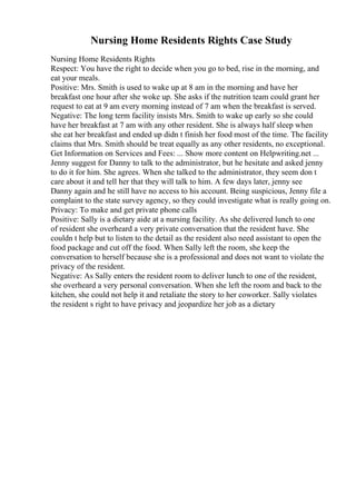 Nursing Home Residents Rights Case Study
Nursing Home Residents Rights
Respect: You have the right to decide when you go to bed, rise in the morning, and
eat your meals.
Positive: Mrs. Smith is used to wake up at 8 am in the morning and have her
breakfast one hour after she woke up. She asks if the nutrition team could grant her
request to eat at 9 am every morning instead of 7 am when the breakfast is served.
Negative: The long term facility insists Mrs. Smith to wake up early so she could
have her breakfast at 7 am with any other resident. She is always half sleep when
she eat her breakfast and ended up didn t finish her food most of the time. The facility
claims that Mrs. Smith should be treat equally as any other residents, no exceptional.
Get Information on Services and Fees: ... Show more content on Helpwriting.net ...
Jenny suggest for Danny to talk to the administrator, but he hesitate and asked jenny
to do it for him. She agrees. When she talked to the administrator, they seem don t
care about it and tell her that they will talk to him. A few days later, jenny see
Danny again and he still have no access to his account. Being suspicious, Jenny file a
complaint to the state survey agency, so they could investigate what is really going on.
Privacy: To make and get private phone calls
Positive: Sally is a dietary aide at a nursing facility. As she delivered lunch to one
of resident she overheard a very private conversation that the resident have. She
couldn t help but to listen to the detail as the resident also need assistant to open the
food package and cut off the food. When Sally left the room, she keep the
conversation to herself because she is a professional and does not want to violate the
privacy of the resident.
Negative: As Sally enters the resident room to deliver lunch to one of the resident,
she overheard a very personal conversation. When she left the room and back to the
kitchen, she could not help it and retaliate the story to her coworker. Sally violates
the resident s right to have privacy and jeopardize her job as a dietary
 