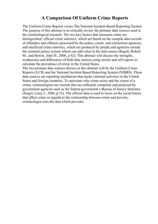 A Comparison Of Uniform Crime Reports
The Uniform Crime Reports verses The National Incident Based Reporting System
The purpose of this abstract is to critically review the primary data sources used in
the criminological research. The two key factors that measures crime are
distinguished: official crime statistics, which are based on the compile data records
of offenders and offenses processed by the police, courts, and corrections agencies;
and unofficial crime statistics, which are produced by people and agencies outside
the criminal justice system whom can add value to the data source (Regoli, Robert
M., and Hewitt, John D., 2008, p 62). This abstract will discuss the strengths,
weaknesses and differences of both data sources using arrests and self reports to
calculate the prevalence of crime in the United States.
The two primary data sources discuss in this abstract will be the Uniform Crime
Reports (UCR) and the National Incident Based Reporting System (NIBRS). These
data sources are reporting mechanism that tracks criminal activities in the United
States and foreign countries. To articulate why crime exists and the extent of a
crime, criminologists use records that are collected, compiled, and analyzed by
government agencies such as the federal government s Bureau of Justice Statistics
(Siegel, Larry J., 2006, p 31). The official data is used to focus on the social forces
that affect crime in regards to the relationship between crime and poverty,
criminologist uses the data which provides
 