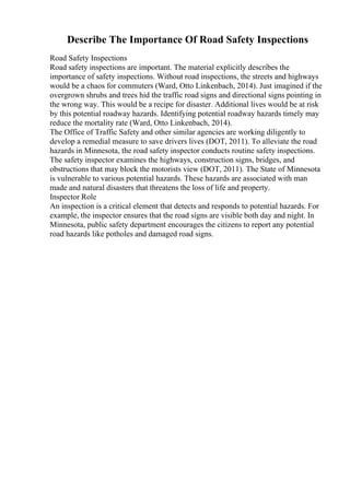 Describe The Importance Of Road Safety Inspections
Road Safety Inspections
Road safety inspections are important. The material explicitly describes the
importance of safety inspections. Without road inspections, the streets and highways
would be a chaos for commuters (Ward, Otto Linkenbach, 2014). Just imagined if the
overgrown shrubs and trees hid the traffic road signs and directional signs pointing in
the wrong way. This would be a recipe for disaster. Additional lives would be at risk
by this potential roadway hazards. Identifying potential roadway hazards timely may
reduce the mortality rate (Ward, Otto Linkenbach, 2014).
The Office of Traffic Safety and other similar agencies are working diligently to
develop a remedial measure to save drivers lives (DOT, 2011). To alleviate the road
hazards in Minnesota, the road safety inspector conducts routine safety inspections.
The safety inspector examines the highways, construction signs, bridges, and
obstructions that may block the motorists view (DOT, 2011). The State of Minnesota
is vulnerable to various potential hazards. These hazards are associated with man
made and natural disasters that threatens the loss of life and property.
Inspector Role
An inspection is a critical element that detects and responds to potential hazards. For
example, the inspector ensures that the road signs are visible both day and night. In
Minnesota, public safety department encourages the citizens to report any potential
road hazards like potholes and damaged road signs.
 