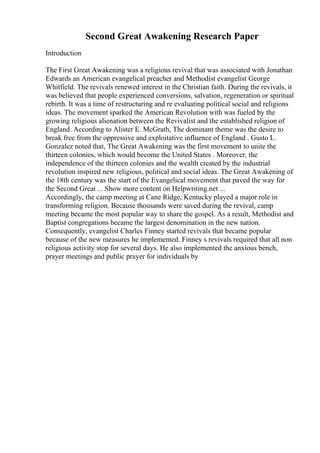 Second Great Awakening Research Paper
Introduction
The First Great Awakening was a religious revival that was associated with Jonathan
Edwards an American evangelical preacher and Methodist evangelist George
Whitfield. The revivals renewed interest in the Christian faith. During the revivals, it
was believed that people experienced conversions, salvation, regeneration or spiritual
rebirth. It was a time of restructuring and re evaluating political social and religions
ideas. The movement sparked the American Revolution with was fueled by the
growing religious alienation between the Revivalist and the established religion of
England. According to Alister E. McGrath, The dominant theme was the desire to
break free from the oppressive and exploitative influence of England . Gusto L.
Gonzalez noted that, The Great Awakening was the first movement to unite the
thirteen colonies, which would become the United States . Moreover, the
independence of the thirteen colonies and the wealth created by the industrial
revolution inspired new religious, political and social ideas. The Great Awakening of
the 18th century was the start of the Evangelical movement that paved the way for
the Second Great ... Show more content on Helpwriting.net ...
Accordingly, the camp meeting at Cane Ridge, Kentucky played a major role in
transforming religion. Because thousands were saved during the revival, camp
meeting became the most popular way to share the gospel. As a result, Methodist and
Baptist congregations became the largest denomination in the new nation.
Consequently, evangelist Charles Finney started revivals that became popular
because of the new measures he implemented. Finney s revivals required that all non
religious activity stop for several days. He also implemented the anxious bench,
prayer meetings and public prayer for individuals by
 
