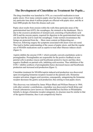 The Development of Cimetidine as Treatment for Peptic...
The drug cimetidine was launched in 1976, as a successful medication to treat
peptic ulcers. Over many centuries peptic ulcer has been a major cause of death, at
any particular time about 4 million people are effected with peptic ulcer, and the at
least 6000 people die from this disease each year.
Peptic ulcer results from erosion within the walls three particular areas of the
gastrointestinal tract (GIT); the oesophagus, the stomach or the duodenum. This is
due to the excessive production of stomach acid, consisting of hydrochloric acid
(HCl) and the enzyme pepsin, required for digestion in the gastrointestinal tract; this
can also lead the acid to reach the oesophagus. Under normal circumstances the
linings are protected from the ... Show more content on Helpwriting.net ...
However, following surgery the symptoms associated with ulcers were not cured.
This lead to further understanding of the causes of peptic ulcers, and that the regular
use of NSAIDs medications such as aspirin to treat other illnesses induces ulcers
(figure 2).
Aspirin inhibits the enzyme COX 1 which normally converts arachidonic acids to
prostaglandins. Prostaglandins are responsible for the positive feedback on non
parietal cells to produce mucus and bicarbonate protective layers and they show
negative feedback on parietal cells, inhibiting acid secretion. Thus inhibition of the
COX 1 inhibits synthesis of prostaglandins hence decreased mucus and bicarbonate
production and increased acid production (figure 1).
Cimetidine treatment for NSAIDs/aspirin induced acid production was discovered
upon investigating histamine receptors located on the parietal cells. Histamine
receptor activation, triggers acid secretion, consequently, antagonising the histamine
receptor decreases the gastric acid production; thus aiming to treat peptic ulcers.
This discovery was initiated by James Whyte Black and William Duncan in 1964;
with other scientist s contributions, cimetidine was discovered at Smith Kline and
French Laboratories (now known as: GlaxoSmithKline) facilities in Philadelphia.
Initially to design a histamine receptor antagonist, its structure must be similar to that
of the agonist histamine, thus it can competitively bind to
 