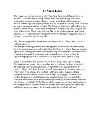 The Nazca Lines
The Nazca Lines are an ancient mystery that have dumbfounded researchers for
decades. Located in Nazca Valley in Peru, very little evidentially supported
information is known about anything in regards to the Lines. Their purpose is
unclear and the topic for ongoing debate, and the people who actually drew the Lines
are just as mysterious as their creation. The following discussion will highlight the
purposes of the Nazca Linesin three main theories supported by archaeological and
historical evidence. These range from the NazcaLines being used as a astronomy
structure, or for agricultural and irrigation purposes, through to suggestion that the
lines were created for extraterrestrials.
One of the most prevalent theories surrounding the lines ... Show more content on
Helpwriting.net ...
This interpretation suggests that the Nazca people used the lines as surface maps
for high yield underground wells. According to this theory, where there are puquios
(spiral holes in the ground lined with stones), they serve as part of a vast hydraulic
system that transported volumes of water to canals where it was needed for
agricultural purposes or as a consumable for populated areas (Yirka, 2016).
Image 2: An example of a puquio near the Nazca Lines, Peru. (Yirka, 2016)
The report from a Nazca Lines researcher who investigated the lines in the field
describes the water infrastructure as: ... where there were puquios there were
clusters of high yield wells that were reliable sources of water throughout the year ...
Where there were alluvial gravels, high yield wells and/or puquios ... these
subterranean water sources seemed to be marked by geoglyphs. (Proulx, 1998)
Further thinking suggests that the animal geoglyphs may also be symbols for
rainwater. This is consistent with archaeological findings at other ancient Peruvian
sites (History.com Staff, 2017). The use of the Nazca Lines is most likely related to
the transportation of water in one of the world s most arid regions for agriculture
and also as a marking system for this sophisticated example of hydraulic
 