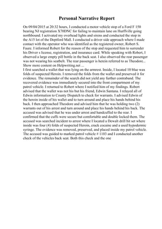 Personal Narrative Report
On 09/04/2015 at 20:32 hours, I conducted a motor vehicle stop of a Ford F 150
bearing NJ registration X70DNC for failing to maintain lane on Hurffville going
northbound. I activated my overhead lights and sirens and conducted the stop in
the A15 lot of the Deptford Mall. I conducted a driver side approach where I made
contact with the operator who was identified as the registered owner, Robert S.
Faure. I informed Robert for the reason of the stop and requested him to surrender
his Driver s license, registration, and insurance card. While speaking with Robert, I
observed a large empty pill bottle in the back seat. I also observed the rear passenger
was not wearing his seatbelt. The rear passenger is herein referred to as Theodore...
Show more content on Helpwriting.net ...
I first searched a wallet that was lying on the armrest. Inside, I located 10 blue wax
folds of suspected Heroin. I removed the folds from the wallet and preserved it for
evidence. The remainder of the search did not yield any further contraband. The
recovered evidence was immediately secured into the front compartment of my
patrol vehicle. I returned to Robert where I notified him of my findings. Robert
advised that the wallet was not his but his friend, Edwin Santana. I relayed all of
Edwin information to County Dispatch to check for warrants. I advised Edwin of
the heroin inside of his wallet and to turn around and place his hands behind his
back. I then approached Theodore and advised him that he was holding two (2)
warrants out of his arrest and turn around and place his hands behind his back. The
accused was advised that he was under arrest and handcuffed to the rear. I
confirmed that the cuffs were secure but comfortable and double locked them. The
accused was searched incident to arrest where I located a Dewalt drill bit set where
inside was four (4) folds of suspected Heroin, crack cocaine and a used hypodermic
syringe. The evidence was removed, preserved, and placed inside my patrol vehicle.
The accused was guided to marked patrol vehicle # 1103 and I conducted another
check of the vehicles back seat. Both this check and the one
 