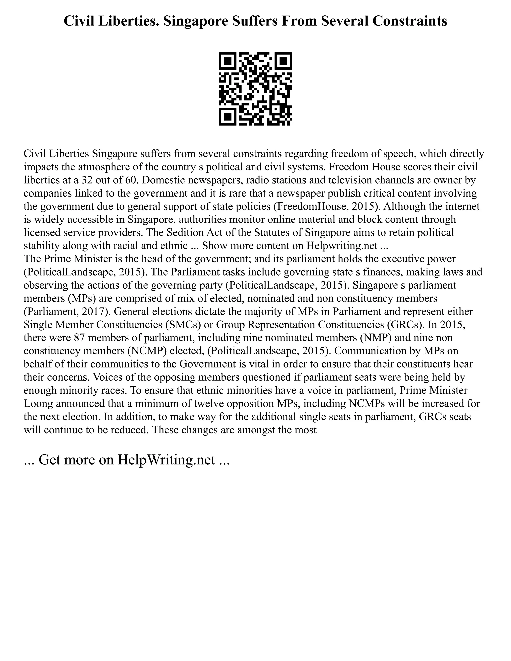Civil Liberties. Singapore Suffers From Several Constraints
Civil Liberties Singapore suffers from several constraints regarding freedom of speech, which directly
impacts the atmosphere of the country s political and civil systems. Freedom House scores their civil
liberties at a 32 out of 60. Domestic newspapers, radio stations and television channels are owner by
companies linked to the government and it is rare that a newspaper publish critical content involving
the government due to general support of state policies (FreedomHouse, 2015). Although the internet
is widely accessible in Singapore, authorities monitor online material and block content through
licensed service providers. The Sedition Act of the Statutes of Singapore aims to retain political
stability along with racial and ethnic ... Show more content on Helpwriting.net ...
The Prime Minister is the head of the government; and its parliament holds the executive power
(PoliticalLandscape, 2015). The Parliament tasks include governing state s finances, making laws and
observing the actions of the governing party (PoliticalLandscape, 2015). Singapore s parliament
members (MPs) are comprised of mix of elected, nominated and non constituency members
(Parliament, 2017). General elections dictate the majority of MPs in Parliament and represent either
Single Member Constituencies (SMCs) or Group Representation Constituencies (GRCs). In 2015,
there were 87 members of parliament, including nine nominated members (NMP) and nine non
constituency members (NCMP) elected, (PoliticalLandscape, 2015). Communication by MPs on
behalf of their communities to the Government is vital in order to ensure that their constituents hear
their concerns. Voices of the opposing members questioned if parliament seats were being held by
enough minority races. To ensure that ethnic minorities have a voice in parliament, Prime Minister
Loong announced that a minimum of twelve opposition MPs, including NCMPs will be increased for
the next election. In addition, to make way for the additional single seats in parliament, GRCs seats
will continue to be reduced. These changes are amongst the most
... Get more on HelpWriting.net ...
 