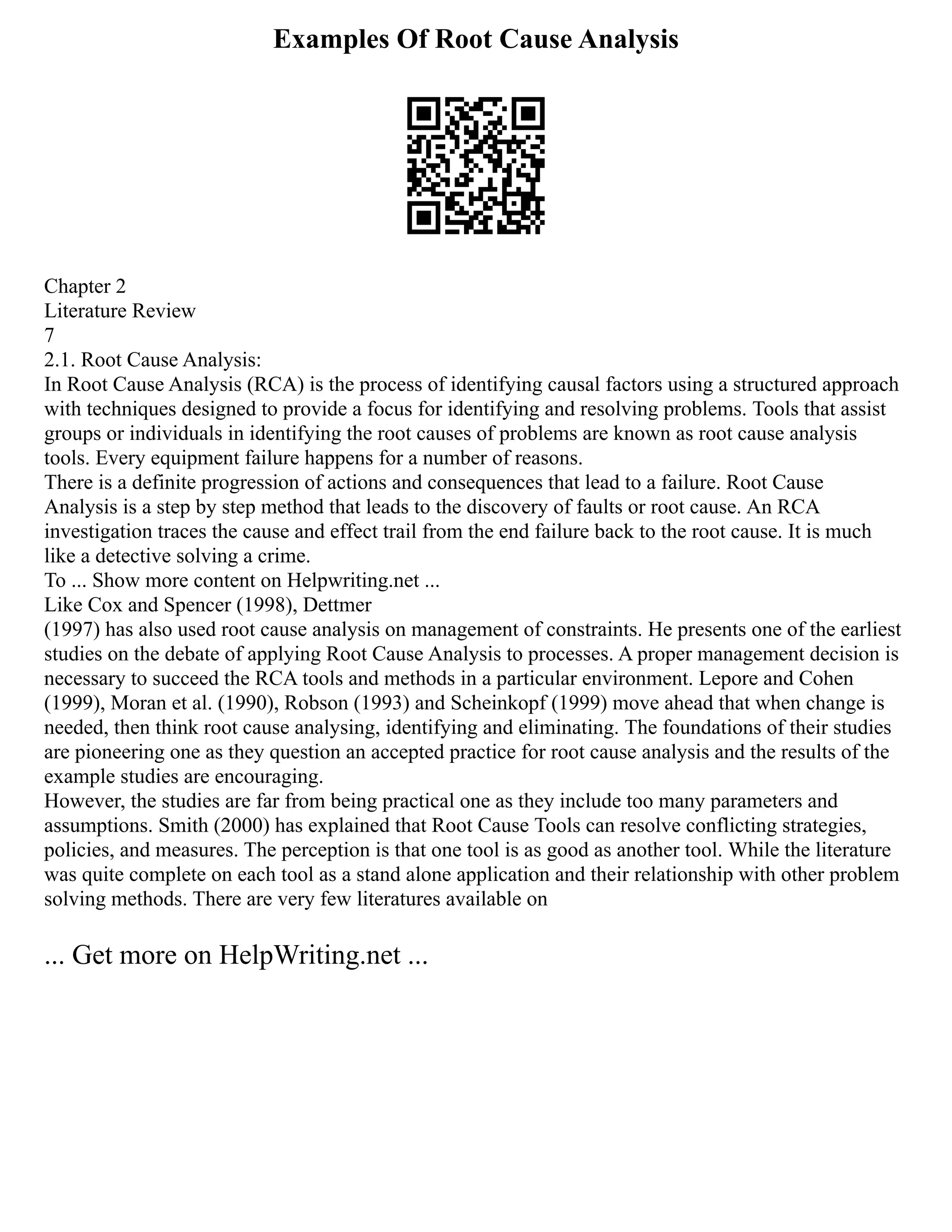Examples Of Root Cause Analysis
Chapter 2
Literature Review
7
2.1. Root Cause Analysis:
In Root Cause Analysis (RCA) is the process of identifying causal factors using a structured approach
with techniques designed to provide a focus for identifying and resolving problems. Tools that assist
groups or individuals in identifying the root causes of problems are known as root cause analysis
tools. Every equipment failure happens for a number of reasons.
There is a definite progression of actions and consequences that lead to a failure. Root Cause
Analysis is a step by step method that leads to the discovery of faults or root cause. An RCA
investigation traces the cause and effect trail from the end failure back to the root cause. It is much
like a detective solving a crime.
To ... Show more content on Helpwriting.net ...
Like Cox and Spencer (1998), Dettmer
(1997) has also used root cause analysis on management of constraints. He presents one of the earliest
studies on the debate of applying Root Cause Analysis to processes. A proper management decision is
necessary to succeed the RCA tools and methods in a particular environment. Lepore and Cohen
(1999), Moran et al. (1990), Robson (1993) and Scheinkopf (1999) move ahead that when change is
needed, then think root cause analysing, identifying and eliminating. The foundations of their studies
are pioneering one as they question an accepted practice for root cause analysis and the results of the
example studies are encouraging.
However, the studies are far from being practical one as they include too many parameters and
assumptions. Smith (2000) has explained that Root Cause Tools can resolve conflicting strategies,
policies, and measures. The perception is that one tool is as good as another tool. While the literature
was quite complete on each tool as a stand alone application and their relationship with other problem
solving methods. There are very few literatures available on
... Get more on HelpWriting.net ...
 