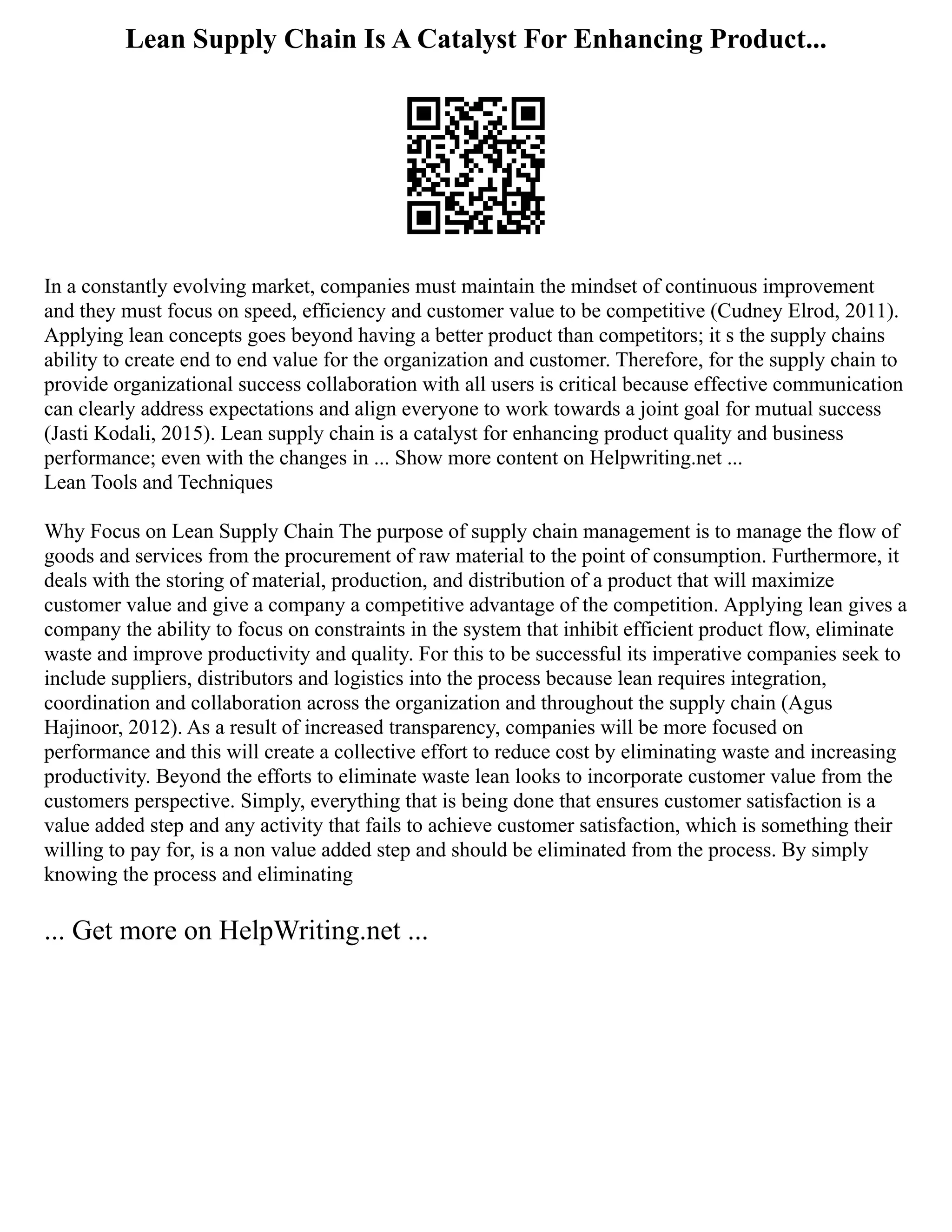 Lean Supply Chain Is A Catalyst For Enhancing Product...
In a constantly evolving market, companies must maintain the mindset of continuous improvement
and they must focus on speed, efficiency and customer value to be competitive (Cudney Elrod, 2011).
Applying lean concepts goes beyond having a better product than competitors; it s the supply chains
ability to create end to end value for the organization and customer. Therefore, for the supply chain to
provide organizational success collaboration with all users is critical because effective communication
can clearly address expectations and align everyone to work towards a joint goal for mutual success
(Jasti Kodali, 2015). Lean supply chain is a catalyst for enhancing product quality and business
performance; even with the changes in ... Show more content on Helpwriting.net ...
Lean Tools and Techniques
Why Focus on Lean Supply Chain The purpose of supply chain management is to manage the flow of
goods and services from the procurement of raw material to the point of consumption. Furthermore, it
deals with the storing of material, production, and distribution of a product that will maximize
customer value and give a company a competitive advantage of the competition. Applying lean gives a
company the ability to focus on constraints in the system that inhibit efficient product flow, eliminate
waste and improve productivity and quality. For this to be successful its imperative companies seek to
include suppliers, distributors and logistics into the process because lean requires integration,
coordination and collaboration across the organization and throughout the supply chain (Agus
Hajinoor, 2012). As a result of increased transparency, companies will be more focused on
performance and this will create a collective effort to reduce cost by eliminating waste and increasing
productivity. Beyond the efforts to eliminate waste lean looks to incorporate customer value from the
customers perspective. Simply, everything that is being done that ensures customer satisfaction is a
value added step and any activity that fails to achieve customer satisfaction, which is something their
willing to pay for, is a non value added step and should be eliminated from the process. By simply
knowing the process and eliminating
... Get more on HelpWriting.net ...
 