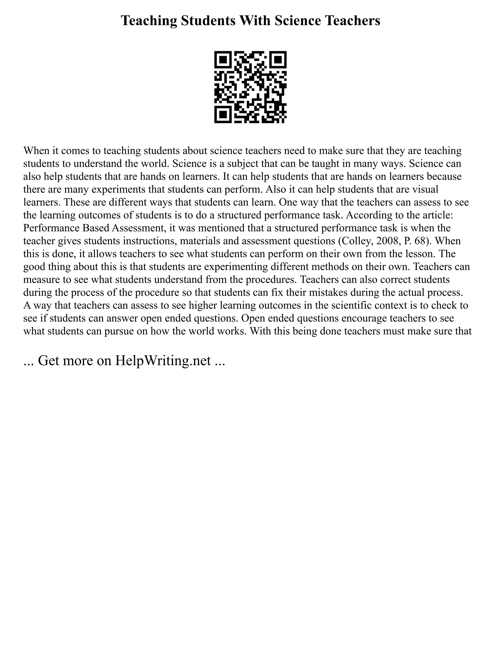 Teaching Students With Science Teachers
When it comes to teaching students about science teachers need to make sure that they are teaching
students to understand the world. Science is a subject that can be taught in many ways. Science can
also help students that are hands on learners. It can help students that are hands on learners because
there are many experiments that students can perform. Also it can help students that are visual
learners. These are different ways that students can learn. One way that the teachers can assess to see
the learning outcomes of students is to do a structured performance task. According to the article:
Performance Based Assessment, it was mentioned that a structured performance task is when the
teacher gives students instructions, materials and assessment questions (Colley, 2008, P. 68). When
this is done, it allows teachers to see what students can perform on their own from the lesson. The
good thing about this is that students are experimenting different methods on their own. Teachers can
measure to see what students understand from the procedures. Teachers can also correct students
during the process of the procedure so that students can fix their mistakes during the actual process.
A way that teachers can assess to see higher learning outcomes in the scientific context is to check to
see if students can answer open ended questions. Open ended questions encourage teachers to see
what students can pursue on how the world works. With this being done teachers must make sure that
... Get more on HelpWriting.net ...
 