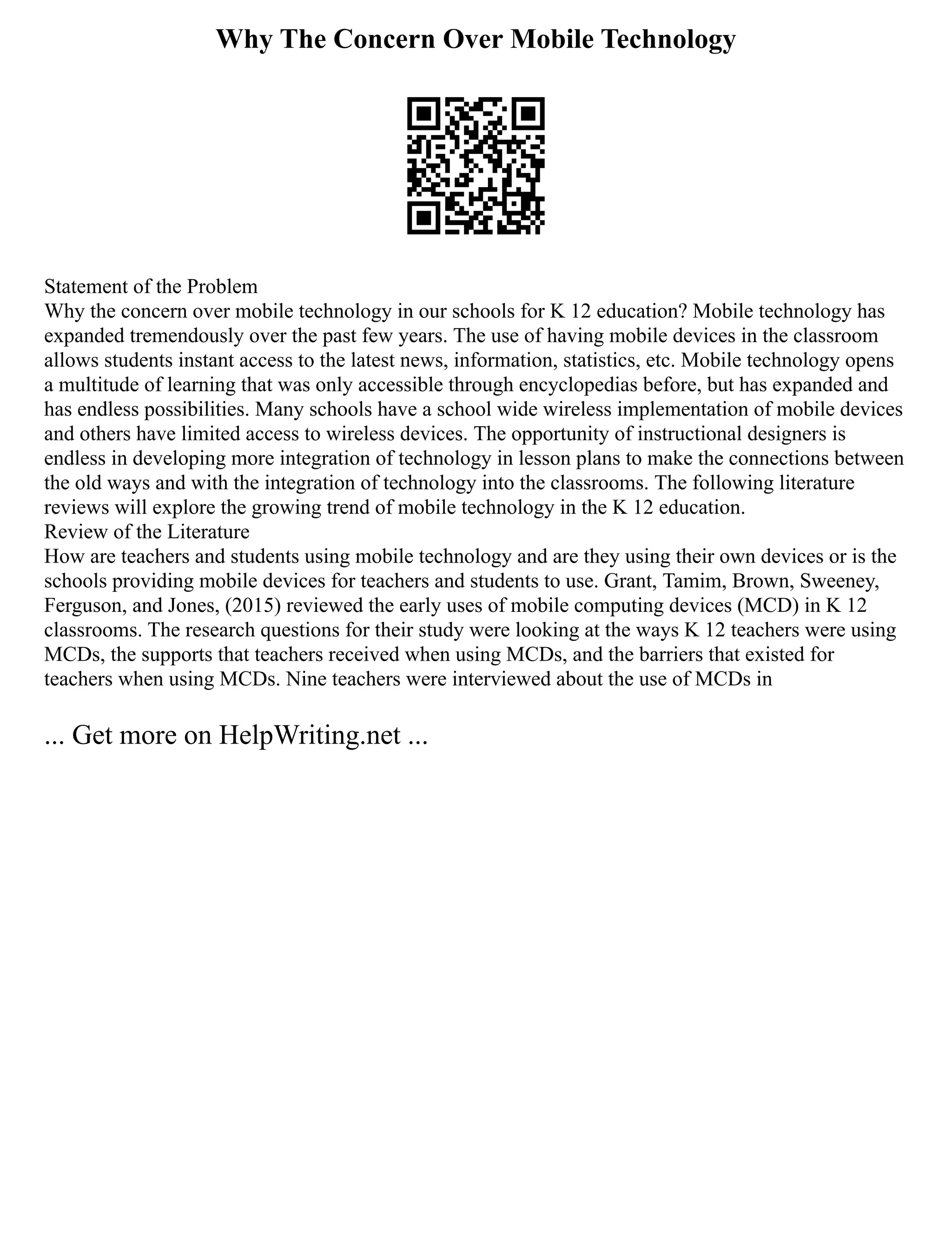 Why The Concern Over Mobile Technology
Statement of the Problem
Why the concern over mobile technology in our schools for K 12 education? Mobile technology has
expanded tremendously over the past few years. The use of having mobile devices in the classroom
allows students instant access to the latest news, information, statistics, etc. Mobile technology opens
a multitude of learning that was only accessible through encyclopedias before, but has expanded and
has endless possibilities. Many schools have a school wide wireless implementation of mobile devices
and others have limited access to wireless devices. The opportunity of instructional designers is
endless in developing more integration of technology in lesson plans to make the connections between
the old ways and with the integration of technology into the classrooms. The following literature
reviews will explore the growing trend of mobile technology in the K 12 education.
Review of the Literature
How are teachers and students using mobile technology and are they using their own devices or is the
schools providing mobile devices for teachers and students to use. Grant, Tamim, Brown, Sweeney,
Ferguson, and Jones, (2015) reviewed the early uses of mobile computing devices (MCD) in K 12
classrooms. The research questions for their study were looking at the ways K 12 teachers were using
MCDs, the supports that teachers received when using MCDs, and the barriers that existed for
teachers when using MCDs. Nine teachers were interviewed about the use of MCDs in
... Get more on HelpWriting.net ...
 