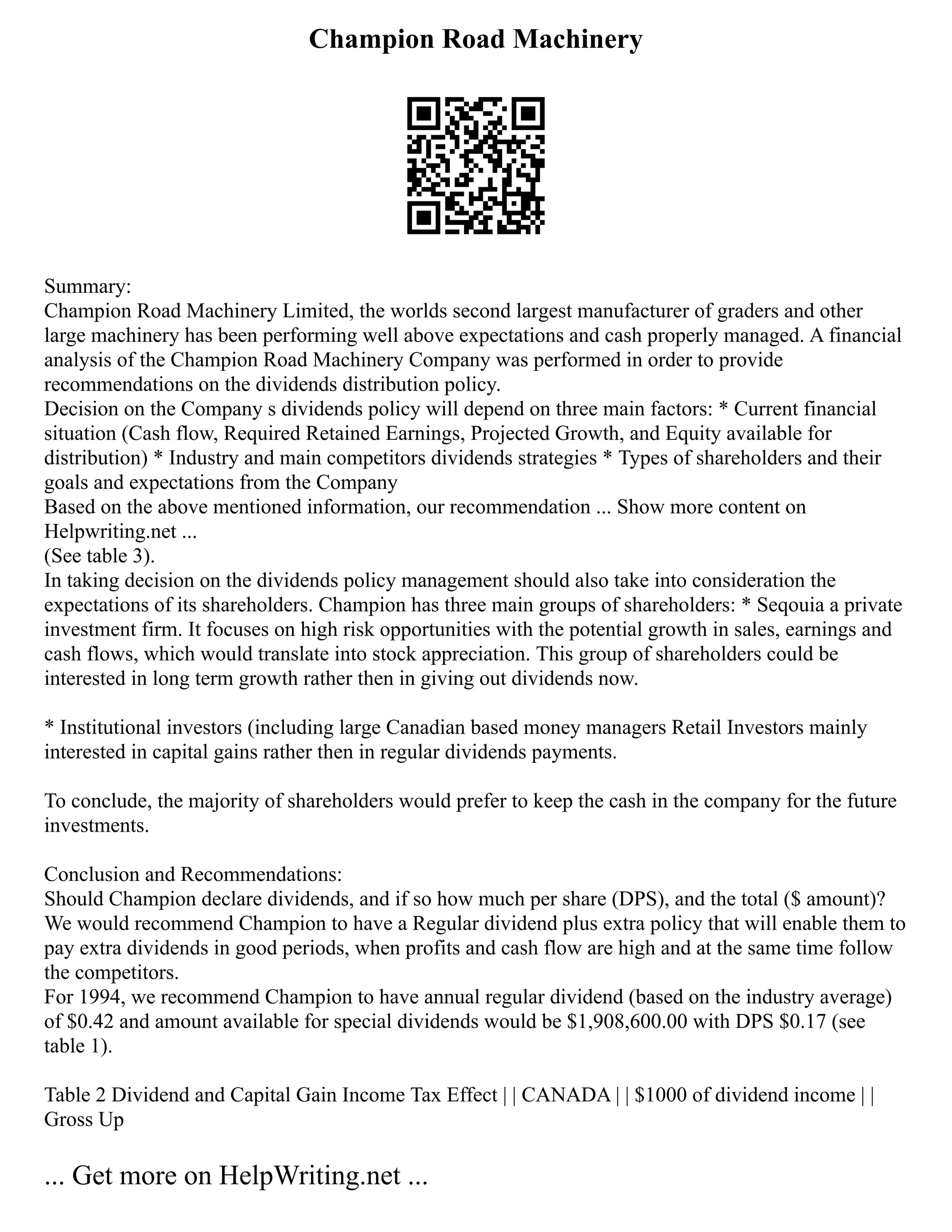 Champion Road Machinery
Summary:
Champion Road Machinery Limited, the worlds second largest manufacturer of graders and other
large machinery has been performing well above expectations and cash properly managed. A financial
analysis of the Champion Road Machinery Company was performed in order to provide
recommendations on the dividends distribution policy.
Decision on the Company s dividends policy will depend on three main factors: * Current financial
situation (Cash flow, Required Retained Earnings, Projected Growth, and Equity available for
distribution) * Industry and main competitors dividends strategies * Types of shareholders and their
goals and expectations from the Company
Based on the above mentioned information, our recommendation ... Show more content on
Helpwriting.net ...
(See table 3).
In taking decision on the dividends policy management should also take into consideration the
expectations of its shareholders. Champion has three main groups of shareholders: * Seqouia a private
investment firm. It focuses on high risk opportunities with the potential growth in sales, earnings and
cash flows, which would translate into stock appreciation. This group of shareholders could be
interested in long term growth rather then in giving out dividends now.
* Institutional investors (including large Canadian based money managers Retail Investors mainly
interested in capital gains rather then in regular dividends payments.
To conclude, the majority of shareholders would prefer to keep the cash in the company for the future
investments.
Conclusion and Recommendations:
Should Champion declare dividends, and if so how much per share (DPS), and the total ($ amount)?
We would recommend Champion to have a Regular dividend plus extra policy that will enable them to
pay extra dividends in good periods, when profits and cash flow are high and at the same time follow
the competitors.
For 1994, we recommend Champion to have annual regular dividend (based on the industry average)
of $0.42 and amount available for special dividends would be $1,908,600.00 with DPS $0.17 (see
table 1).
Table 2 Dividend and Capital Gain Income Tax Effect | | CANADA | | $1000 of dividend income | |
Gross Up
... Get more on HelpWriting.net ...
 