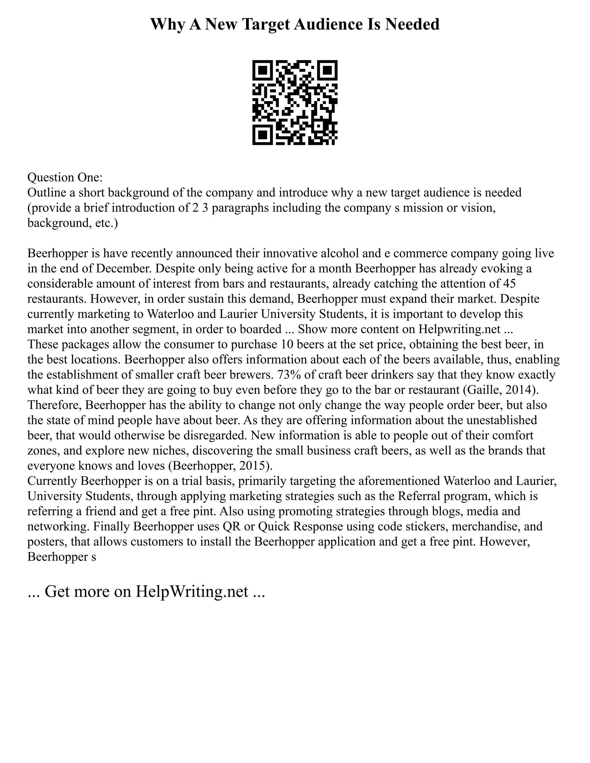 Why A New Target Audience Is Needed
Question One:
Outline a short background of the company and introduce why a new target audience is needed
(provide a brief introduction of 2 3 paragraphs including the company s mission or vision,
background, etc.)
Beerhopper is have recently announced their innovative alcohol and e commerce company going live
in the end of December. Despite only being active for a month Beerhopper has already evoking a
considerable amount of interest from bars and restaurants, already catching the attention of 45
restaurants. However, in order sustain this demand, Beerhopper must expand their market. Despite
currently marketing to Waterloo and Laurier University Students, it is important to develop this
market into another segment, in order to boarded ... Show more content on Helpwriting.net ...
These packages allow the consumer to purchase 10 beers at the set price, obtaining the best beer, in
the best locations. Beerhopper also offers information about each of the beers available, thus, enabling
the establishment of smaller craft beer brewers. 73% of craft beer drinkers say that they know exactly
what kind of beer they are going to buy even before they go to the bar or restaurant (Gaille, 2014).
Therefore, Beerhopper has the ability to change not only change the way people order beer, but also
the state of mind people have about beer. As they are offering information about the unestablished
beer, that would otherwise be disregarded. New information is able to people out of their comfort
zones, and explore new niches, discovering the small business craft beers, as well as the brands that
everyone knows and loves (Beerhopper, 2015).
Currently Beerhopper is on a trial basis, primarily targeting the aforementioned Waterloo and Laurier,
University Students, through applying marketing strategies such as the Referral program, which is
referring a friend and get a free pint. Also using promoting strategies through blogs, media and
networking. Finally Beerhopper uses QR or Quick Response using code stickers, merchandise, and
posters, that allows customers to install the Beerhopper application and get a free pint. However,
Beerhopper s
... Get more on HelpWriting.net ...
 